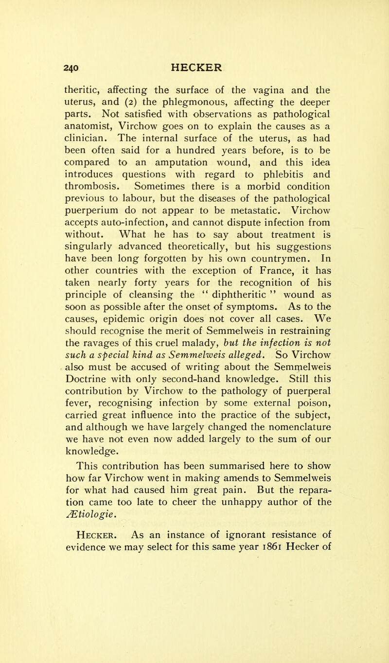 theritic, affecting the surface of the vagina and the uterus, and (2) the phlegmonous, affecting the deeper parts. Not satisfied with observations as pathological anatomist, Virchow goes on to explain the causes as a clinician. The internal surface of the uterus, as had been often said for a hundred years before, is to be compared to an amputation wound, and this idea introduces questions with regard to phlebitis and thrombosis. Sometimes there is a morbid condition previous to labour, but the diseases of the pathological puerperium do not appear to be metastatic. Virchow accepts auto-infection, and cannot dispute infection from without. What he has to say about treatment is singularly advanced theoretically, but his suggestions have been long forgotten by his own countrymen. In other countries with the exception of France, it has taken nearly forty years for the recognition of his principle of cleansing the  diphtheritic  wound as soon as possible after the onset of symptoms. As to the causes, epidemic origin does not cover all cases. We should recognise the merit of Semmelweis in restraining the ravages of this cruel malady, but the infection is not such a special kind as Semmelweis alleged. So Virchow also must be accused of writing about the Semqielweis Doctrine with only second-hand knowledge. Still this contribution by Virchow to the pathology of puerperal fever, recognising infection by some external poison, carried great influence into the practice of the subject, and although we have largely changed the nomenclature we have not even now added largely to the sum of our knowledge. This contribution has been summarised here to show how far Virchow went in making amends to Semmelweis for what had caused him great pain. But the repara- tion came too late to cheer the unhappy author of the ^tiologie. Hecker. As an instance of ignorant resistance of evidence we may select for this same year 1861 Hecker of