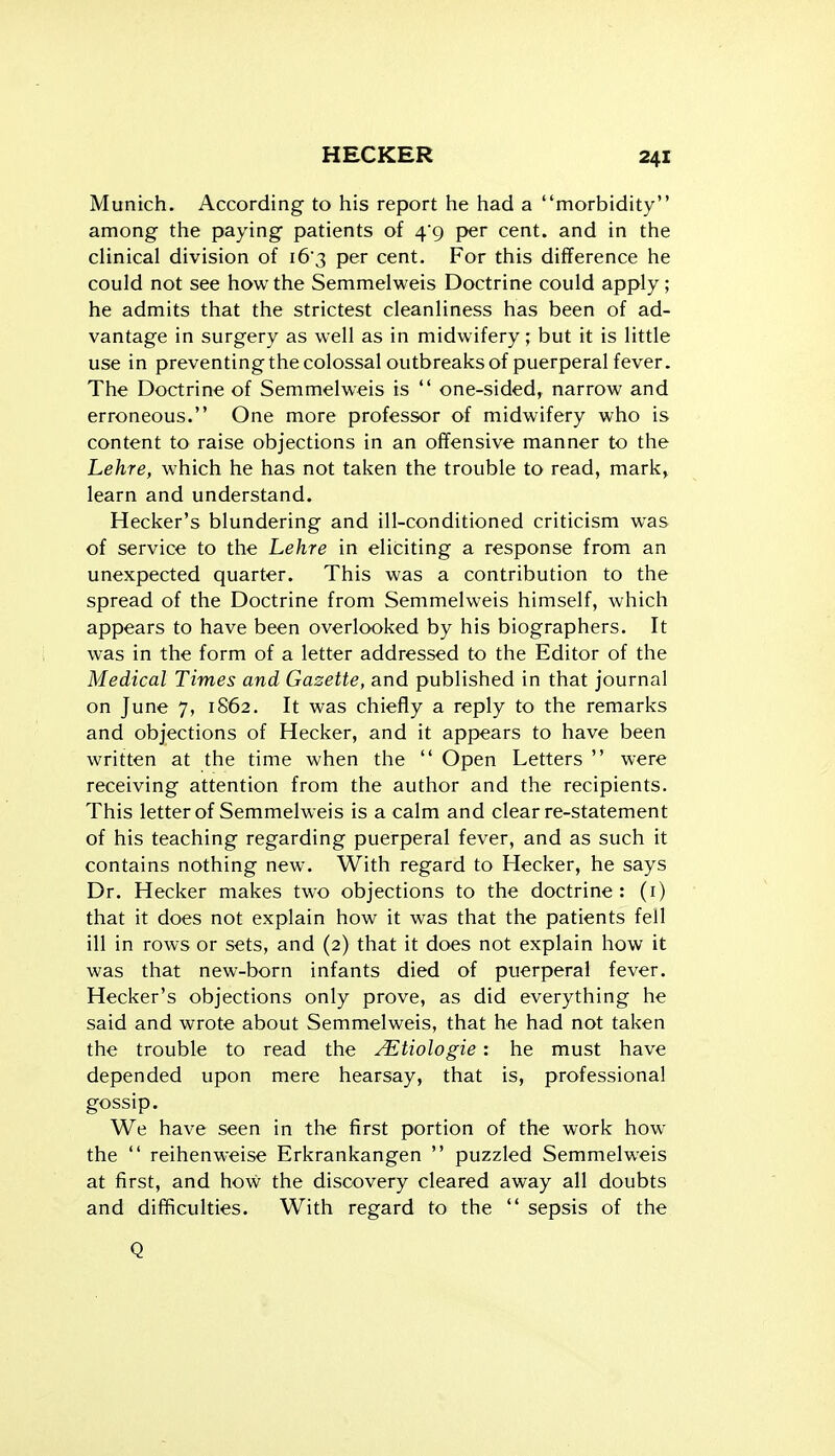 Munich. According to his report he had a morbidity among the paying patients of 4*9 per cent, and in the clinical division of i63 per cent. For this difference he could not see how the Semmelweis Doctrine could apply; he admits that the strictest cleanliness has been of ad- vantage in surgery as well as in midwifery; but it is little use in preventing the colossal outbreaks of puerperal fever. The Doctrine of Semmelweis is  one-sided, narrow and erroneous. One more professor of midwifery who is content to raise objections in an offensive manner to the Lehre, which he has not taken the trouble to read, mark> learn and understand. Hecker's blundering and ill-conditioned criticism was of service to the Lehre in eliciting a response from an unexpected quarter. This was a contribution to the spread of the Doctrine from Semmelweis himself, which appears to have been overlooked by his biographers. It was in the form of a letter addressed to the Editor of the Medical Times and Gazette, and published in that journal on June 7, 1S62. It was chiefly a reply to the remarks and objections of Hecker, and it appears to have been written at the time when the  Open Letters  were receiving attention from the author and the recipients. This letter of Semmelweis is a calm and clear re-statement of his teaching regarding puerperal fever, and as such it contains nothing new. With regard to Hecker, he says Dr. Hecker makes two objections to the doctrine: (i) that it does not explain how it was that the patients fell ill in rows or sets, and (2) that it does not explain how it was that new-born infants died of puerperal fever. Hecker's objections only prove, as did everything he said and wrote about Semmelweis, that he had not taken the trouble to read the ^tiologie: he must have depended upon mere hearsay, that is, professional gossip. We have seen in the first portion of the work how the  reihenweise Erkrankangen  puzzled Semmelweis at first, and how the discovery cleared away all doubts and difficulties. With regard to the  sepsis of the Q