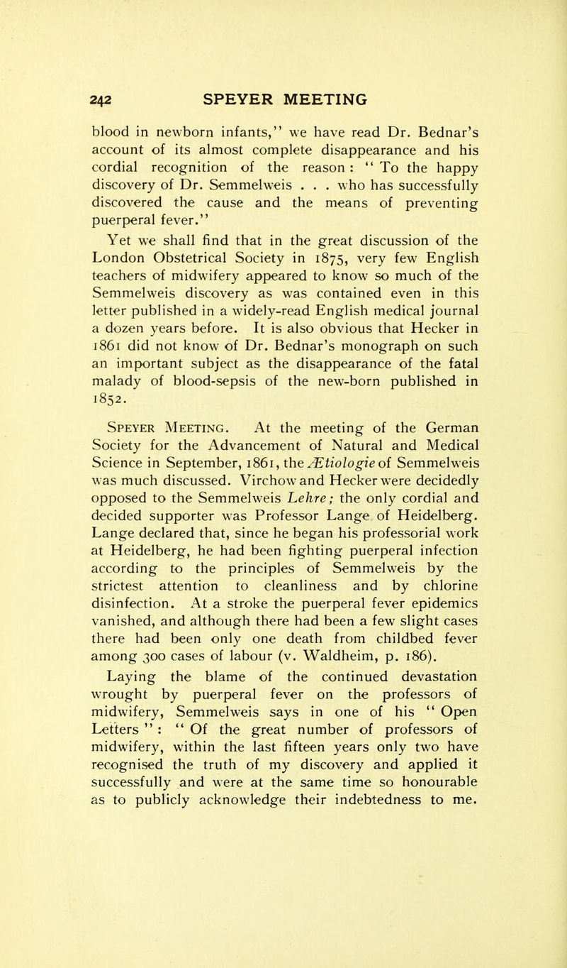 blood in newborn infants, we have read Dr. Bednar's account of its almost complete disappearance and his cordial recognition of the reason:  To the happy discovery of Dr. Semmelweis . . . who has successfully discovered the cause and the means of preventing puerperal fever. Yet we shall find that in the great discussion of the London Obstetrical Society in 1875, very few English teachers of midwifery appeared to know so much of the Semmelweis discovery as was contained even in this letter published in a widely-read English medical journal a dozen years before. It is also obvious that Hecker in 1861 did not know of Dr. Bednar's monograph on such an important subject as the disappearance of the fatal malady of blood-sepsis of the new-born published in 1852. Speyer Meeting. At the meeting of the German Society for the Advancement of Natural and Medical Science in September, 1861, the ^'Etiologie of Semmelweis was much discussed. Virchowand Hecker were decidedly opposed to the Semmelweis Lehre; the only cordial and decided supporter was Professor Lange of Heidelberg. Lange declared that, since he began his professorial work at Heidelberg, he had been fighting puerperal infection according to the principles of Semmelweis by the strictest attention to cleanliness and by chlorine disinfection. At a stroke the puerperal fever epidemics vanished, and although there had been a few slight cases there had been only one death from childbed fever among 300 cases of labour (v. Waldheim, p. 186). Laying the blame of the continued devastation wrought by puerperal fever on the professors of midwifery, Semmelweis says in one of his  Open Letters  : Of the great number of professors of midwifery, within the last fifteen years only two have recognised the truth of my discovery and applied it successfully and were at the same time so honourable as to publicly acknowledge their indebtedness to me.