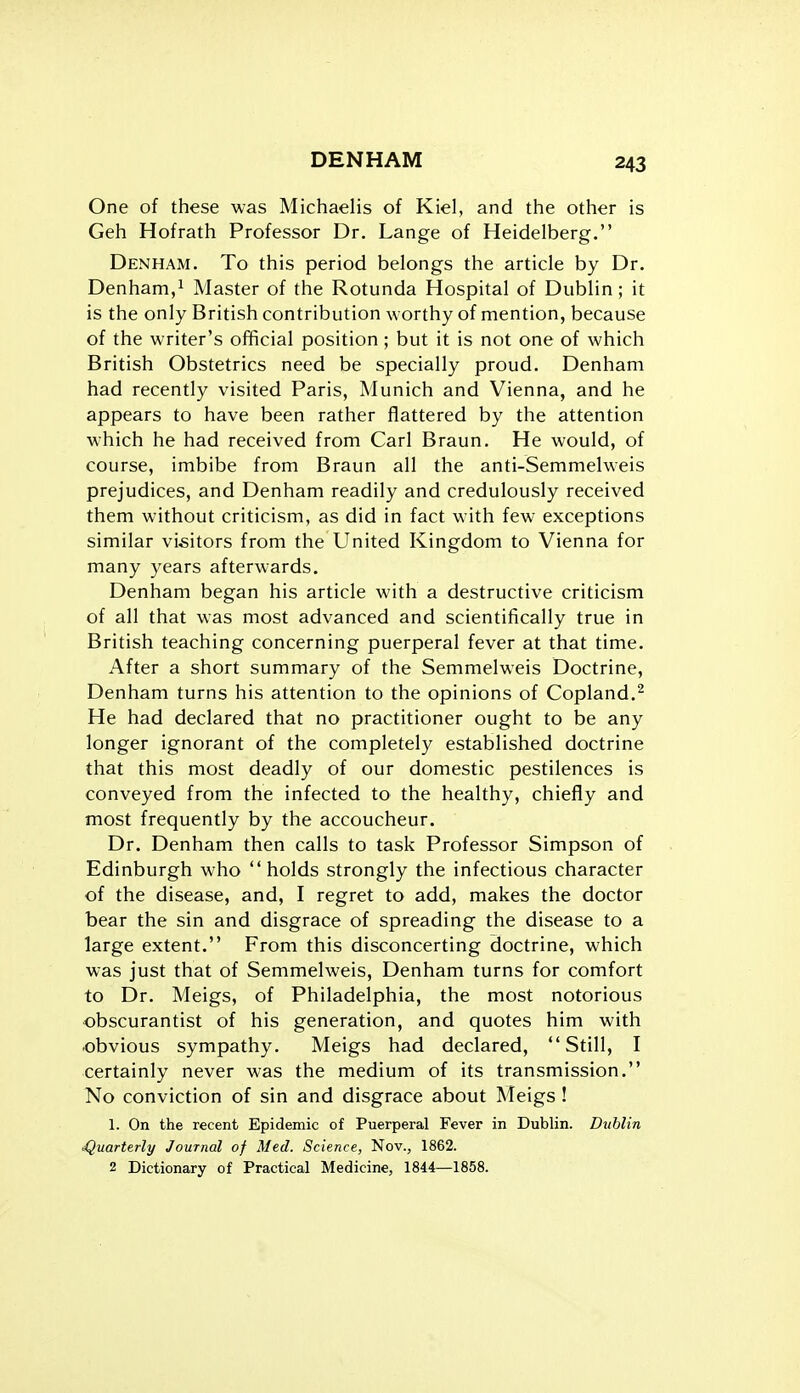 One of these was Michaelis of Kiel, and the other is Geh Hofrath Professor Dr. Lange of Heidelberg. Denham. To this period belongs the article by Dr. Denham,^ Master of the Rotunda Hospital of Dublin; it is the only British contribution worthy of mention, because of the writer's official position ; but it is not one of which British Obstetrics need be specially proud. Denham had recently visited Paris, Munich and Vienna, and he appears to have been rather flattered by the attention which he had received from Carl Braun. He would, of course, imbibe from Braun all the anti-Semmelweis prejudices, and Denham readily and credulously received them without criticism, as did in fact with few exceptions similar visitors from the United Kingdom to Vienna for many years afterwards. Denham began his article with a destructive criticism of all that was most advanced and scientifically true in British teaching concerning puerperal fever at that time. After a short summary of the Semmelweis Doctrine, Denham turns his attention to the opinions of Copland.^ He had declared that no practitioner ought to be any longer ignorant of the completely established doctrine that this most deadly of our domestic pestilences is conveyed from the infected to the healthy, chiefly and most frequently by the accoucheur. Dr. Denham then calls to task Professor Simpson of Edinburgh who holds strongly the infectious character of the disease, and, I regret to add, makes the doctor bear the sin and disgrace of spreading the disease to a large extent. From this disconcerting doctrine, which was just that of Semmelweis, Denham turns for comfort to Dr. Meigs, of Philadelphia, the most notorious obscurantist of his generation, and quotes him with obvious sympathy. Meigs had declared, Still, I certainly never was the medium of its transmission. No conviction of sin and disgrace about Meigs ! 1. On the recent Epidemic of Puerperal Fever in Dublin. Dublin Quarterly Journal of Med. Science, Nov., 1862. 2 Dictionary of Practical Medicine, 1844—1858.