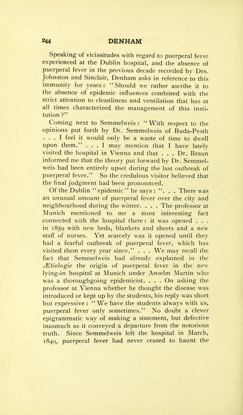 Speaking of vicissitudes with regard to puerperal fever experienced at the Dublin hospital, and the absence of puerperal fever in the previous decade recorded by Drs. Johnston and Sinclair, Denham asks in reference to this immunity for years: Should we rather ascribe it to the absence of epidemic influences combined with the strict attention to cleanliness and ventilation that has at all t imes characterized the management of this insti- tution ? Coming next to Semmehveis : With respect to the opinions put forth by Dr. Semmelweis of Buda-Pesth ... I feel it would only be a waste of time to dwell upon them. ... I may mention that I have lately visited the hospital in Vienna and that . . . Dr. Braun informed me that the theory put forward by Dr. Semmel- weis had been entirely upset during the last outbreak of puerperal fever. So the credulous visitor believed that the final judgment had been pronounced. Of the Dublin  epidemic  he says : ... There was an unusual amount of puerperal fever over the city and neighbourhood during the winter. . . . The professor at Munich mentioned to me a most interesting fact connected with the hospital there : it was opened . . . in 1859 with new beds, blankets and sheets and a new staff of nurses. Yet scarcely was it opened until they had a fearful outbreak of puerperal fever, which has visited them every year since. . . . We may recall the fact that Semmelweis had already explained in the ALtiologie the origin of puerperal fever in the new lying-in hospital at Munich under Anselm Martin who was a thoroughgoing epidemicist. . . . On asking the professor at Vienna whether he thought the disease was introduced or kept up by the students, his reply was short but expressive :  We have the students always with us, puerperal fever only sometimes. No doubt a clever epigrammatic way of making a statement, but defective inasmuch as it conveyed a departure from the notorious truth. Since Semmelweis left the hospital in March, 1849, puerperal fever had never ceased to haunt the