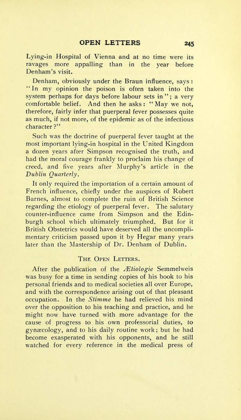 Lying-in Hospital of Vienna and at no time were its ravages more appalling than in the year before Denham's visit. Denham, obviously under the Braun influence, says : In my opinion the poison is often taken into the system perhaps for days before labour sets in; a very comfortable belief. And then he asks: May we not, therefore, fairly infer that puerperal fever possesses quite as much, if not more, of the epidemic as of the infectious character ? Such was the doctrine of puerperal fever taught at the most important lying-in hospital in the United Kingdom a dozen years after Simpson recognised the truth, and had the moral courage frankly to proclaim his change of creed, and five years after Murphy's article in the Dublin Quarterly. It only required the importation of a certain amount of French influence, chiefly under the auspices of Robert Barnes, almost to complete the ruin of British Science regarding the etiology of puerperal fever. The salutary counter-influence came from Simpson and the Edin- burgh school which ultimately triumphed. But for it British Obstetrics would have deserved all the uncompli- mentary criticism passed upon it by Hegar many years later than the Mastership of Dr. Denham of Dublin. The Open Letters. After the publication of the Mtiologie Semmelweis was busy for a time in sending copies of his book to his personal friends and to medical societies all over Europe, and with the correspondence arising out of that pleasant occupation. In the Stimme he had relieved his mind over the opposition to his teaching and practice, and he might now have turned with more advantage for the cause of progress to his own professorial duties, to gynaecology, and to his daily routine work; but he had become exasperated with his opponents, and he still watched for every reference in the medical press of