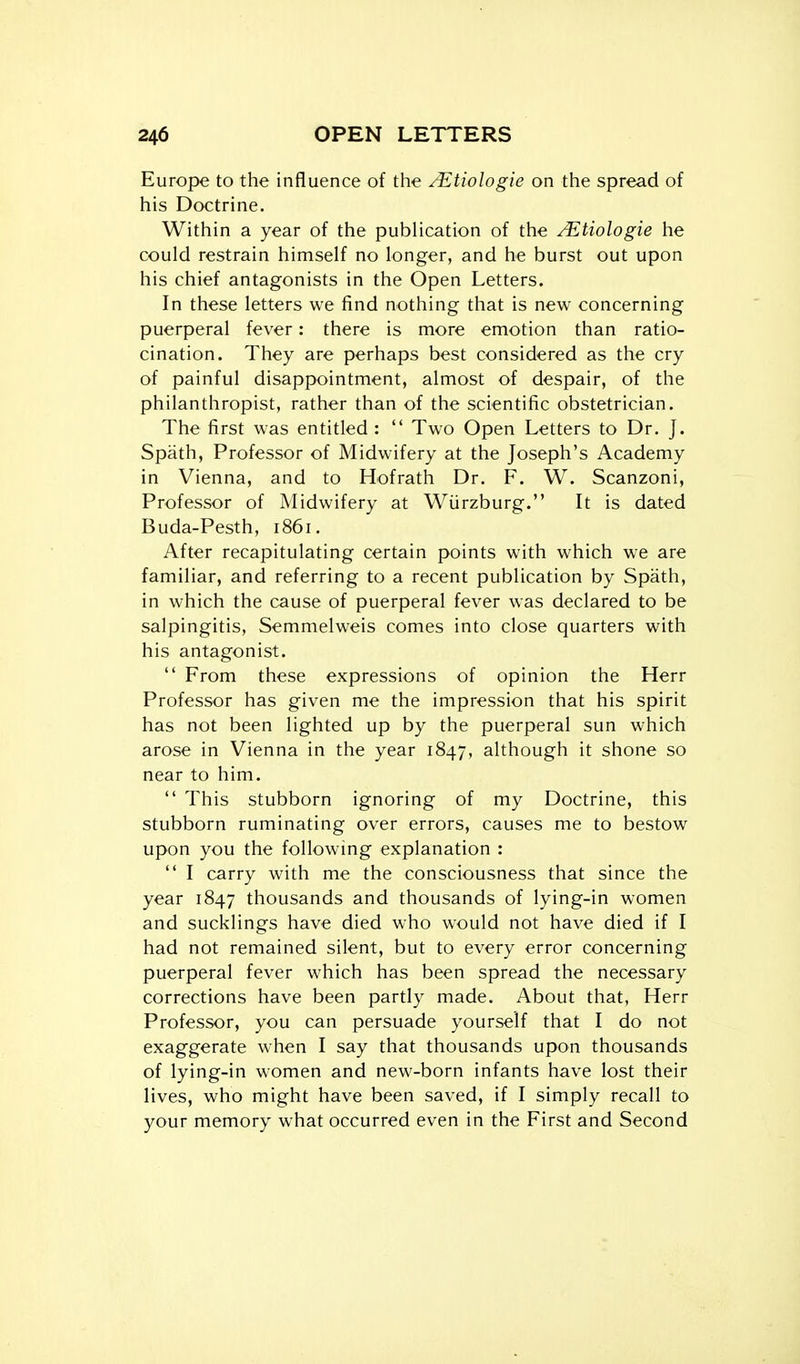 Europe to the influence of the /Etiologie on the spread of his Doctrine. Within a year of the publication of the ^tiologie he could restrain himself no longer, and he burst out upon his chief antagonists in the Open Letters. In these letters we find nothing that is new concerning puerperal fever: there is more emotion than ratio- cination. They are perhaps best considered as the cry of painful disappointment, almost of despair, of the philanthropist, rather than of the scientific obstetrician. The first was entitled:  Two Open Letters to Dr. J. Spath, Professor of Midwifery at the Joseph's Academy in Vienna, and to Hofrath Dr. F. W. Scanzoni, Professor of Midwifery at Wiirzburg. It is dated Buda-Pesth, 1861. After recapitulating certain points with which we are familiar, and referring to a recent publication by Spath, in which the cause of puerperal fever was declared to be salpingitis, Semmelweis comes into close quarters with his antagonist.  From these expressions of opinion the Herr Professor has given me the impression that his spirit has not been lighted up by the puerperal sun which arose in Vienna in the year 1847, although it shone so near to him.  This stubborn ignoring of my Doctrine, this stubborn ruminating over errors, causes me to bestow upon you the following explanation :  I carry with me the consciousness that since the year 1847 thousands and thousands of lying-in women and sucklings have died who would not have died if I had not remained silent, but to every error concerning puerperal fever which has been spread the necessary corrections have been partly made. About that, Herr Professor, you can persuade yourself that I do not exaggerate when I say that thousands upon thousands of lying-in women and new-born infants have lost their lives, who might have been saved, if I simply recall to your memory what occurred even in the First and Second