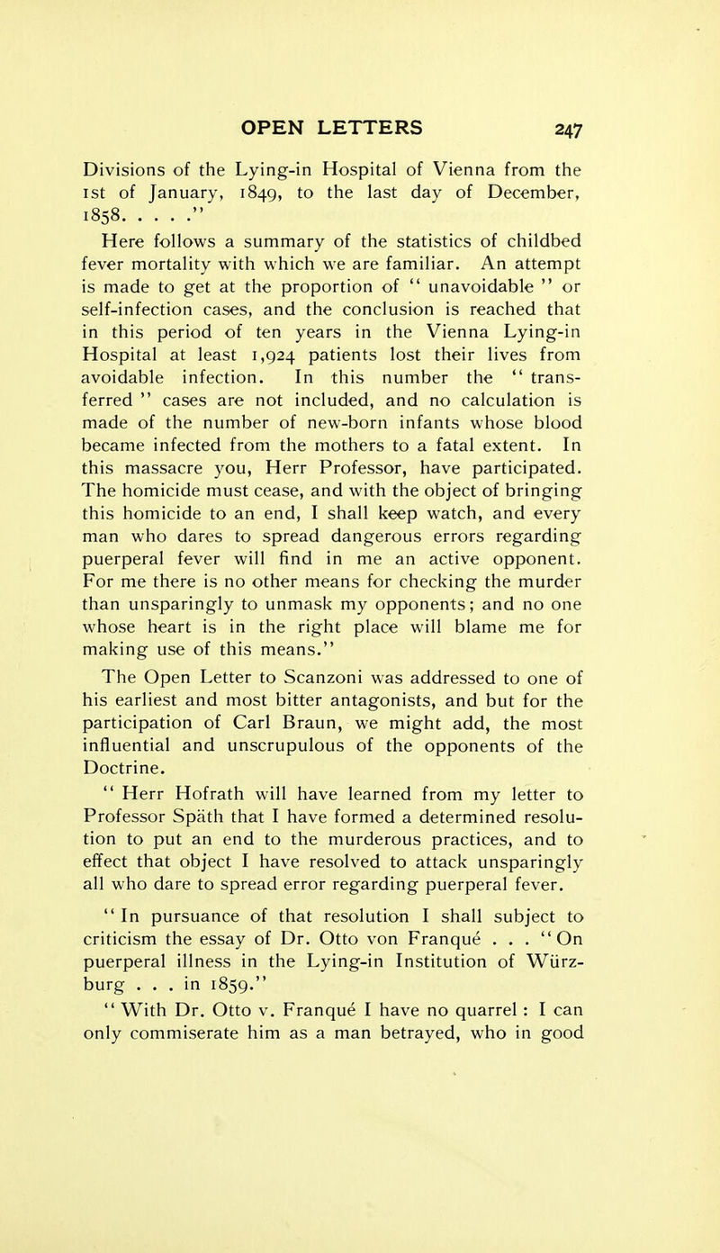 Divisions of the Lying-in Hospital of Vienna from the 1st of January, 1849, to the last day of December, 1858  Here follows a summary of the statistics of childbed fever mortality with which we are familiar. An attempt is made to get at the proportion of  unavoidable  or self-infection cases, and the conclusion is reached that in this period of ten years in the Vienna Lying-in Hospital at least 1,924 patients lost their lives from avoidable infection. In this number the  trans- ferred  cases are not included, and no calculation is made of the number of new-born infants whose blood became infected from the mothers to a fatal extent. In this massacre you, Herr Professor, have participated. The homicide must cease, and with the object of bringing this homicide to an end, I shall keep watch, and every man who dares to spread dangerous errors regarding puerperal fever will find in me an active opponent. For me there is no other means for checking the murder than unsparingly to unmask my opponents; and no one whose heart is in the right place will blame me for making use of this means. The Open Letter to Scanzoni was addressed to one of his earliest and most bitter antagonists, and but for the participation of Carl Braun, we might add, the most influential and unscrupulous of the opponents of the Doctrine.  Herr Hofrath will have learned from my letter to Professor Spath that I have formed a determined resolu- tion to put an end to the murderous practices, and to effect that object I have resolved to attack unsparingly all who dare to spread error regarding puerperal fever.  In pursuance of that resolution I shall subject to criticism the essay of Dr. Otto von Franque . . . On puerperal illness in the Lying-in Institution of Wiirz- burg ... in 1859.  With Dr. Otto V. Franque I have no quarrel: I can only commiserate him as a man betrayed, who in good