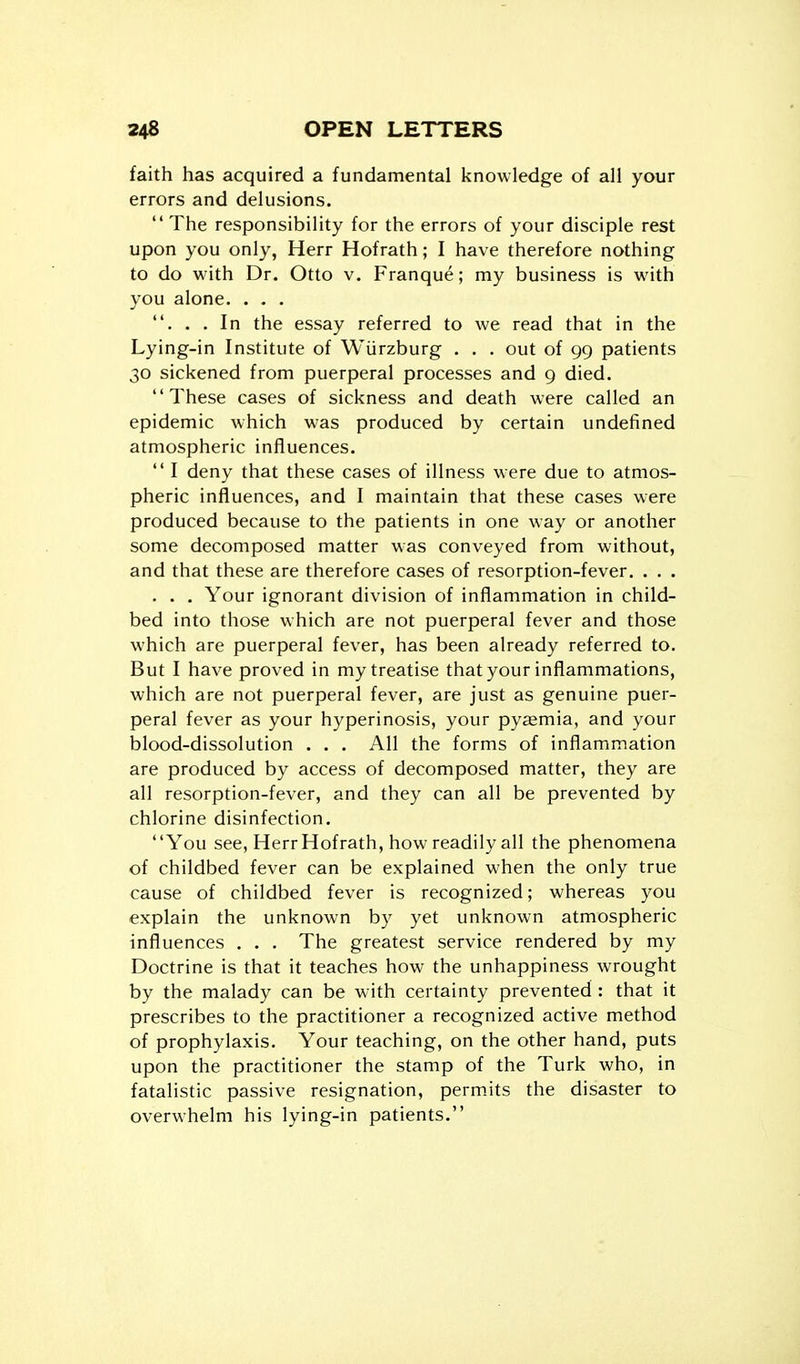 faith has acquired a fundamental knowledge of all your errors and delusions.  The responsibility for the errors of your disciple rest upon you only, Herr Hofrath; I have therefore nothing to do with Dr. Otto v. Franque; my business is with you alone. . . , . . . In the essay referred to we read that in the Lying-in Institute of Wiirzburg . . . out of 99 patients 30 sickened from puerperal processes and 9 died. These cases of sickness and death were called an epidemic which was produced by certain undefined atmospheric influences.  I deny that these cases of illness were due to atmos- pheric influences, and I maintain that these cases were produced because to the patients in one way or another some decomposed matter was conveyed from without, and that these are therefore cases of resorption-fever. . . . . . . Your ignorant division of inflammation in child- bed into those which are not puerperal fever and those which are puerperal fever, has been already referred to. But I have proved in my treatise that your inflammations, which are not puerperal fever, are just as genuine puer- peral fever as your hyperinosis, your pyaemia, and your blood-dissolution . . . All the forms of inflammation are produced by access of decomposed matter, they are all resorption-fever, and they can all be prevented by chlorine disinfection. You see, Herr Hofrath, how readily all the phenomena of childbed fever can be explained when the only true cause of childbed fever is recognized; whereas you explain the unknown by yet unknown atmospheric influences . . , The greatest service rendered by my Doctrine is that it teaches how the unhappiness wrought by the malady can be m ith certainty prevented : that it prescribes to the practitioner a recognized active method of prophylaxis. Your teaching, on the other hand, puts upon the practitioner the stamp of the Turk who, in fatalistic passive resignation, perm.its the disaster to overwhelm his lying-in patients.