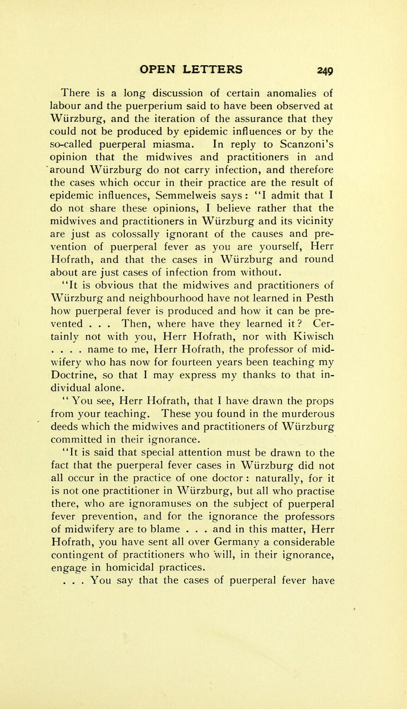 There is a long discussion of certain anomalies of labour and the puerperium said to have been observed at Wiirzburg, and the iteration of the assurance that they could not be produced by epidemic influences or by the so-called puerperal miasma. In reply to Scanzoni's opinion that the midwives and practitioners in and around Wiirzburg do not carry infection, and therefore the cases which occur in their practice are the result of epidemic influences, Semmelweis says : I admit that I do not share these opinions, I believe rather that the midwives and practitioners in Wiirzburg and its vicinity are just as colossally ignorant of the causes and pre- vention of puerperal fever as you are yourself, Herr Hofrath, and that the cases in Wiirzburg and round about are just cases of infection from without. It is obvious that the midwives and practitioners of Wiirzburg and neighbourhood have not learned in Pesth how puerperal fever is produced and how it can be pre- vented . . . Then, where have they learned it? Cer- tainly not with you, Herr Hofrath, nor with Kiwisch .... name to me, Herr Hofrath, the professor of mid- wifery who has now for fourteen years been teaching my Doctrine, so that I may express my thanks to that in- dividual alone.  You see, Herr Hofrath, that I have drawn the props from your teaching. These you found in the murderous deeds which the midwives and practitioners of Wiirzburg committed in their ignorance. It is said that special attention must be drawn to the fact that the puerperal fever cases in Wiirzburg did not all occur in the practice of one doctor : naturally, for it is not one practitioner in Wiirzburg, but all who practise there, who are ignoramuses on the subject of puerperal fever prevention, and for the ignorance the professors of midwifery are to blame . . . and in this matter, Herr Hofrath, you have sent all over Germany a considerable contingent of practitioners who will, in their ignorance, engage in homicidal practices. . . . You say that the cases of puerperal fever have