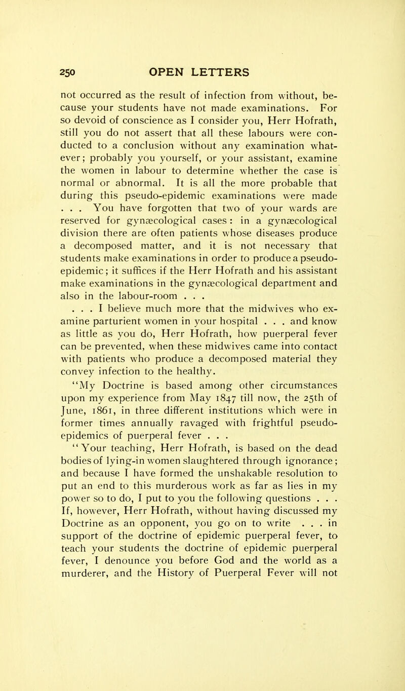 not occurred as the result of infection from without, be- cause your students have not made examinations. For so devoid of conscience as I consider you, Herr Hofrath, still you do not assert that all these labours were con- ducted to a conclusion without any examination what- ever; probably you yourself, or your assistant, examine the women in labour to determine whether the case is normal or abnormal. It is all the more probable that during this pseudo-epidemic examinations were made . . . You have forgotten that two of your wards are reserved for gynaecological cases : in a gynaecological division there are often patients whose diseases produce a decomposed matter, and it is not necessary that students make examinations in order to produce a pseudo- epidemic; it suffices if the Herr Hofrath and his assistant make examinations in the gynaecological department and also in the labour-room . . . ... I believe much more that the midwives who ex- amine parturient women in your hospital . . . and know as little as you do, Herr Hofrath, how puerperal fever can be prevented, when these midwives came into contact with patients who produce a decomposed material they convey infection to the healthy. My Doctrine is based among other circumstances upon my experience from May 1847 till now, the 25th of June, 1861, in three different institutions which were in former times annually ravaged with frightful pseudo- epidemics of puerperal fever . . . Your teaching, Herr Hofrath, is based on the dead bodies of lying-in women slaughtered through ignorance; and because I have formed the unshakable resolution to put an end to this murderous work as far as lies in my power so to do, I put to you the following questions . . . If, however, Herr Hofrath, without having discussed my Doctrine as an opponent, you go on to write ... in support of the doctrine of epidemic puerperal fever, to teach your students the doctrine of epidemic puerperal fever, I denounce you before God and the world as a murderer, and the History of Puerperal Fever will not