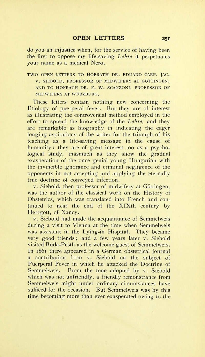 do you an injustice when, for the service of having been the first to oppose my life-saving Lehre it perpetuates your name as a medical Nero. TWO OPEN LETTERS TO HOFRATH DR. EDUARD CARP. JAC. V. SIEBOLD, PROFESSOR OF MIDWIFERY AT GOTTINGEN, AND TO HOFRATH DR. F. W. SCANZONI, PROFESSOR OF MIDWIFERY AT WURZBURG. These letters contain nothing new concerning the Etiology of puerperal fever. But they are of interest as illustrating the controversial method employed in the effort to spread the knowledge of the Lehre, and they are remarkable as biography in indicating the eager longing aspirations of the writer for the triumph of his teaching as a life-saving message in the cause of humanity : they are of great interest too as a psycho- logical study, inasmuch as they show the gradual exasperation of the once genial young Hungarian with the invincible ignorance and criminal negligence of the opponents in not accepting and applying the eternally true doctrine of conveyed infection. V. Siebold, then professor of midwifery at Gottingen, was the author of the classical work on the History of Obstetrics, which was translated into French and con- tinued to near the end of the XlXth century by Herrgott, of Nancy. V. Siebold had made the acquaintance of Semmelweis during a visit to Vienna at the time when Semmelweis was assistant in the Lying-in Hispital. They became very good friends; and a few years later v. Siebold visited Buda-Pesth as the welcome guest of Semmelweis. In 1861 there appeared in a German obstetrical journal a contribution from v. Siebold on the subject of Puerperal Fever in which he attacked the Doctrine of Semmelweis. From the tone adopted by v. Siebold which was not unfriendly, a friendly remonstrance from Semmelweis might under ordinary circumstances have sufficed for the occasion. But Semmelweis was by this time becoming more than ever exasperated owing to the
