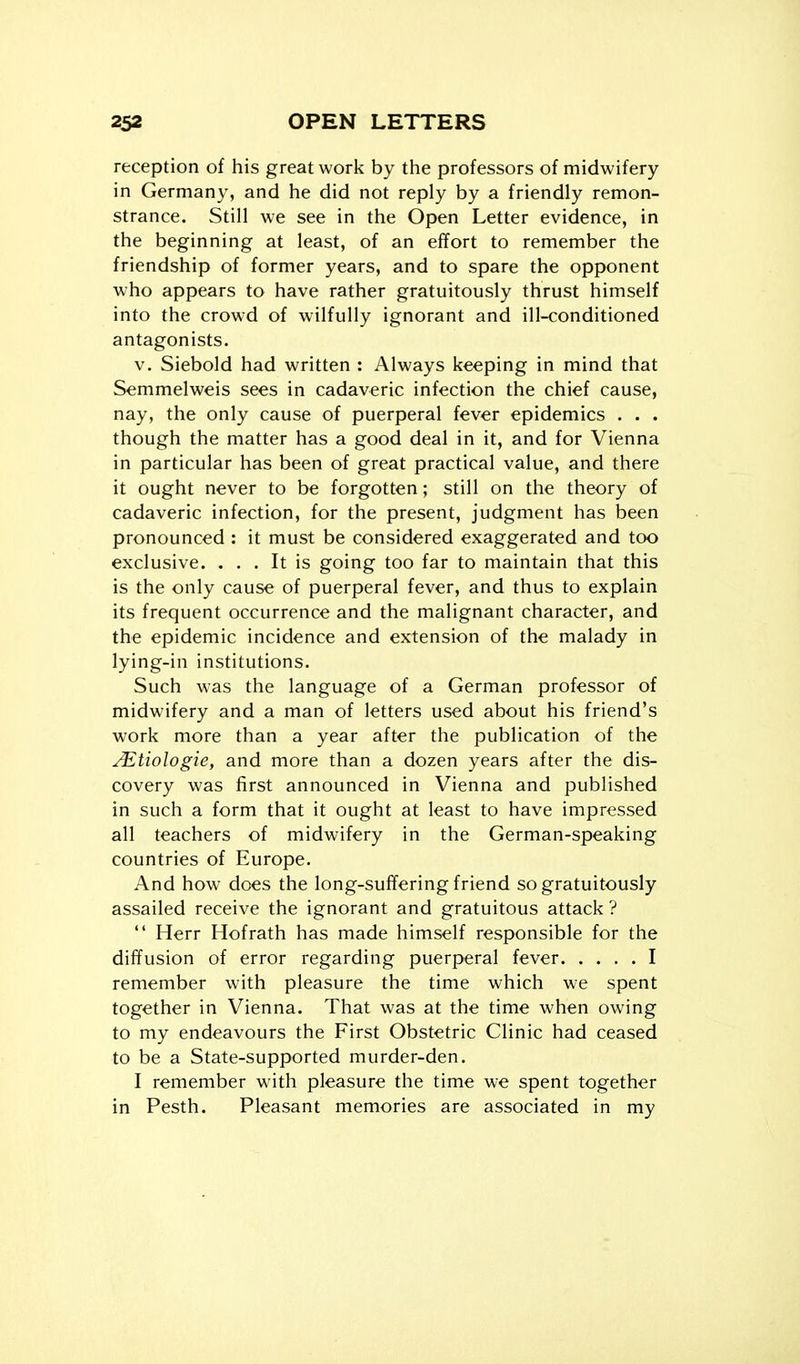 reception of his great work by the professors of midwifery in Germany, and he did not reply by a friendly remon- strance. Still we see in the Open Letter evidence, in the beginning at least, of an effort to remember the friendship of former years, and to spare the opponent who appears to have rather gratuitously thrust himself into the crowd of wilfully ignorant and ill-conditioned antagonists. V. Siebold had written : Always keeping in mind that Semmelweis sees in cadaveric infection the chief cause, nay, the only cause of puerperal fever epidemics . . . though the matter has a good deal in it, and for Vienna in particular has been of great practical value, and there it ought never to be forgotten; still on the theory of cadaveric infection, for the present, judgment has been pronounced : it must be considered exaggerated and too exclusive. ... It is going too far to maintain that this is the only cause of puerperal fever, and thus to explain its frequent occurrence and the malignant character, and the epidemic incidence and extension of the malady in lying-in institutions. Such was the language of a German professor of midwifery and a man of letters used about his friend's work more than a year after the publication of the j^tiologie, and more than a dozen years after the dis- covery was first announced in Vienna and published in such a form that it ought at least to have impressed all teachers of midwifery in the German-speaking countries of Europe. And how does the long-suffering friend so gratuitously assailed receive the ignorant and gratuitous attack ?  Herr Hofrath has made himself responsible for the diffusion of error regarding puerperal fever I remember with pleasure the time which we spent together in Vienna. That was at the time when owing to my endeavours the First Obstetric Clinic had ceased to be a State-supported murder-den. I remember with pleasure the time we spent together in Pesth. Pleasant memories are associated in my