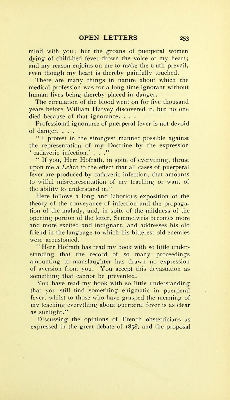 mind with you; but the groans of puerjjeral women dying of child-bed fever drown the voice of my heart; and my reason enjoins on me to make the truth prevail, even though my heart is thereby painfully touched. There are many things in nature about which the medical profession was for a long time ignorant without human lives being thereby placed in danger. The circulation of the blood went on for five thousand years before William Harvey discovered it, but no one died because of that ignorance. . . . Professional ignorance of puerperal fever is not devoid of danger. . . .  I protest in the strongest manner possible against the representation of my Doctrine by the expression ' cadaveric infection.' . . .  If you, Herr Hofrath, in spite of everything, thrust upon me a Lehre to the effect that all cases of puerperal fever are produced by cadaveric infection, that amounts to wilful misrepresentation of my teaching or want of the ability to understand it. Here follows a long and laborious exposition of the theory of the conveyance of infection and the propaga- tion of the malady, and, in spite of the mildness of the opening portion of the letter, Semmelweis becomes more and more excited and indignant, and addresses his old friend in the language to which his bitterest old enemies were accustomed.  Herr Hofrath has read my book with so little under- standing that the record of so many proceedings amounting to manslaughter has drawn no expression of aversion from you. You accept this devastation as something that cannot be prevented. You have read my book with so little understanding that you still find something enigmatic in puerperal fever, whilst to those who have grasped the meaning of my teaching everything about puerperal fever is as clear as sunlight. Discussing the opinions of French obstetricians as expressed in the great debate of 1858, and the proposal