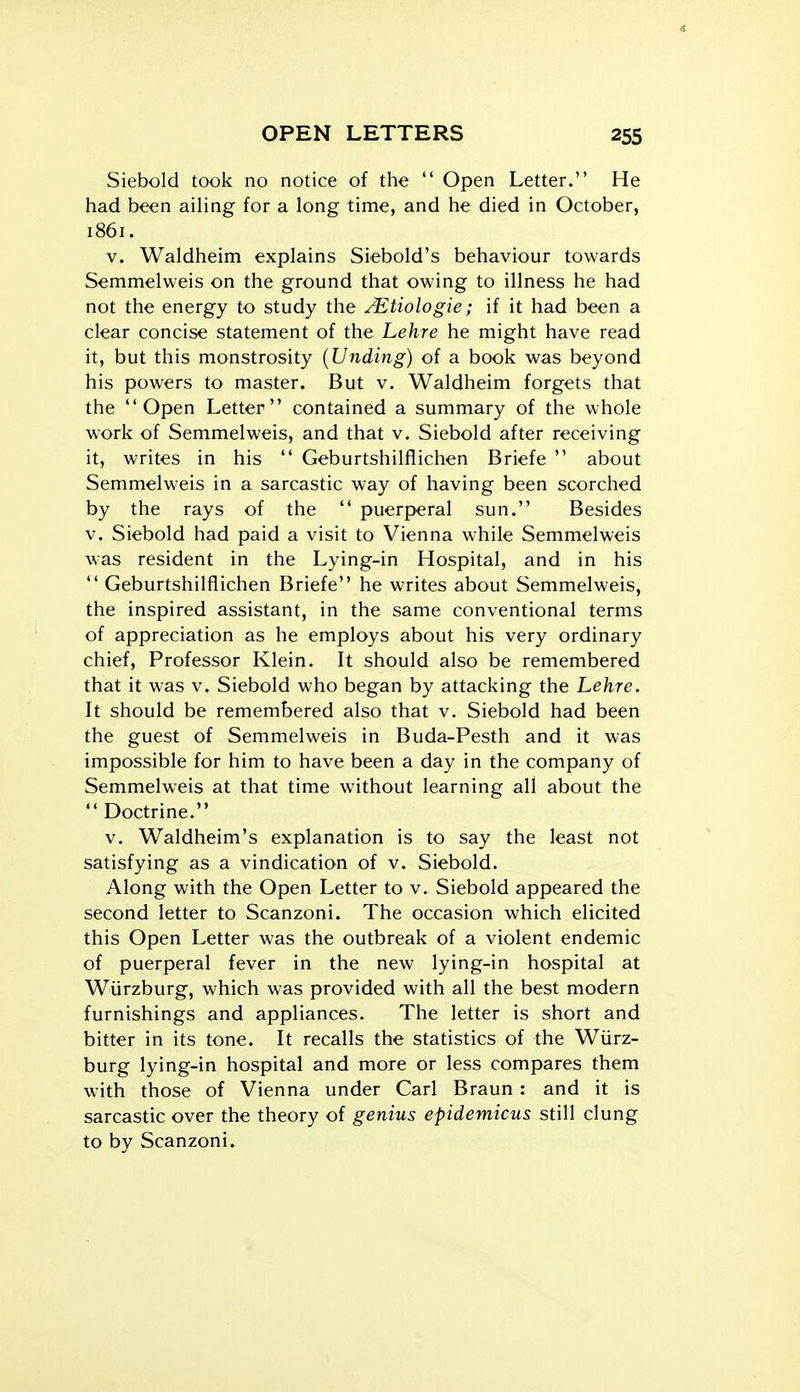 Siebold took no notice of the  Open Letter. He had been aiHng for a long time, and he died in October, 1861. V. Waldheim explains Siebold's behaviour towards Semmelweis on the ground that owing to illness he had not the energy to study the JEtiologie; if it had been a clear concise statement of the Lehre he might have read it, but this monstrosity {Unding) of a book was beyond his powers to master. But v. Waldheim forgets that the Open Letter contained a summary of the whole work of Semmelweis, and that v. Siebold after receiving it, writes in his  Geburtshilflichen Briefe  about Semmelweis in a sarcastic way of having been scorched by the rays of the  puerperal sun. Besides v. Siebold had paid a visit to Vienna while Semmelweis was resident in the Lying-in Hospital, and in his  Geburtshilflichen Briefe he writes about Semmelweis, the inspired assistant, in the same conventional terms of appreciation as he employs about his very ordinary chief. Professor Klein. It should also be remembered that it was v. Siebold who began by attacking the Lehre. It should be remembered also that v. Siebold had been the guest of Semmelweis in Buda-Pesth and it was impossible for him to have been a day in the company of Semmelweis at that time without learning all about the Doctrine. V. Waldheim's explanation is to say the least not satisfying as a vindication of v. Siebold. Along with the Open Letter to v. Siebold appeared the second letter to Scanzoni. The occasion which elicited this Open Letter was the outbreak of a violent endemic of puerperal fever in the new lying-in hospital at Wiirzburg, which was provided with all the best modern furnishings and appliances. The letter is short and bitter in its tone. It recalls the statistics of the Wiirz- burg lying-in hospital and more or less compares them with those of Vienna under Carl Braun: and it is sarcastic over the theory of genius epidemicus still clung to by Scanzoni.