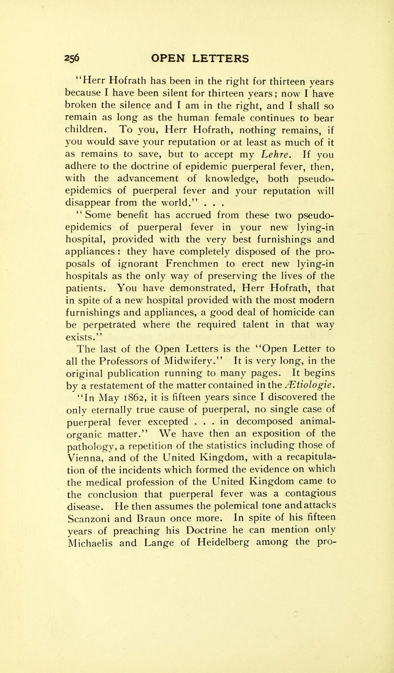 Herr Hofrath has been in the right for thirteen years because I have been silent for thirteen years; now I have broken the silence and I am in the right, and I shall so remain as long as the human female continues to bear children. To you, Herr Hofrath, nothing remains, if you would save your reputation or at least as much of it as remains to save, but to accept my Lehre. If you adhere to the doctrine of epidemic puerperal fever, then, with the advancement of knowledge, both pseudo- epidemics of puerperal fever and your reputation will disappear from the world. . . . Some benefit has accrued from these two pseudo- epidemics of puerperal fever in your new lying-in hospital, provided with the very best furnishings and appliances : they have completely disposed of the pro- posals of ignorant Frenchmen to erect new lying-in hospitals as the only way of preserving the lives of the patients. You have demonstrated, Herr Hofrath, that in spite of a new hospital provided with the most modern furnishings and appliances, a good deal of homicide can be perpetrated where the required talent in that way exists. The last of the Open Letters is the Open Letter to all the Professors of Midwifery. It is very long, in the original publication running to many pages. It begins by a restatement of the matter contained in the ^tiologie. In May 1862, it is fifteen years since I discovered the only eternally true cause of puerperal, no single case of puerperal fever excepted ... in decomposed animal- organic matter. We have then an exposition of the pathology, a repetition of the statistics including those of Vienna, and of the United Kingdom, with a recapitula- tion of the incidents which formed the evidence on which the medical profession of the United Kingdom came to the conclusion that puerperal fever was a contagious disease. He then assumes the polemical tone and attacks Scanzoni and Braun once more. In spite of his fifteen years of preaching his Doctrine he can mention only Michaelis and Lange of Heidelberg among the pro-