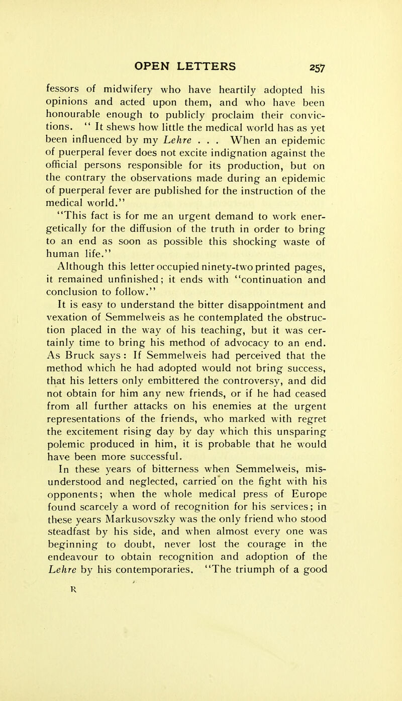 fessors of midwifery who have heartily adopted his opinions and acted upon them, and who have been honourable enough to pubHcly proclaim their convic- tions.  It shews how little the medical world has as yet been influenced by my Lehre . . . When an epidemic of puerperal fever does not excite indignation against the official persons responsible for its production, but on the contrary the observations made during an epidemic of puerperal fever are published for the instruction of the medical world. This fact is for me an urgent demand to work ener- getically for the diff'usion of the truth in order to bring to an end as soon as possible this shocking waste of human life. Although this letter occupied ninety-two printed pages, it remained unfinished; it ends with continuation and conclusion to follow. It is easy to understand the bitter disappointment and vexation of Semmelweis as he contemplated the obstruc- tion placed in the way of his teaching, but it was cer- tainly time to bring his method of advocacy to an end. As Bruck says : If Semmelweis had perceived that the method which he had adopted would not bring success, that his letters only embittered the controversy, and did not obtain for him any new friends, or if he had ceased from all further attacks on his enemies at the urgent representations of the friends, who marked with regret the excitement rising day by day which this unsparing polemic produced in him, it is probable that he would have been more successful. In these years of bitterness when Semmelweis, mis- understood and neglected, carried on the fight with his opponents; when the whole medical press of Europe found scarcely a word of recognition for his services; in these years Markusovszky was the only friend who stood steadfast by his side, and when almost every one was beginning to doubt, never lost the courage in the endeavour to obtain recognition and adoption of the Lehre by his contemporaries. The triumph of a good R