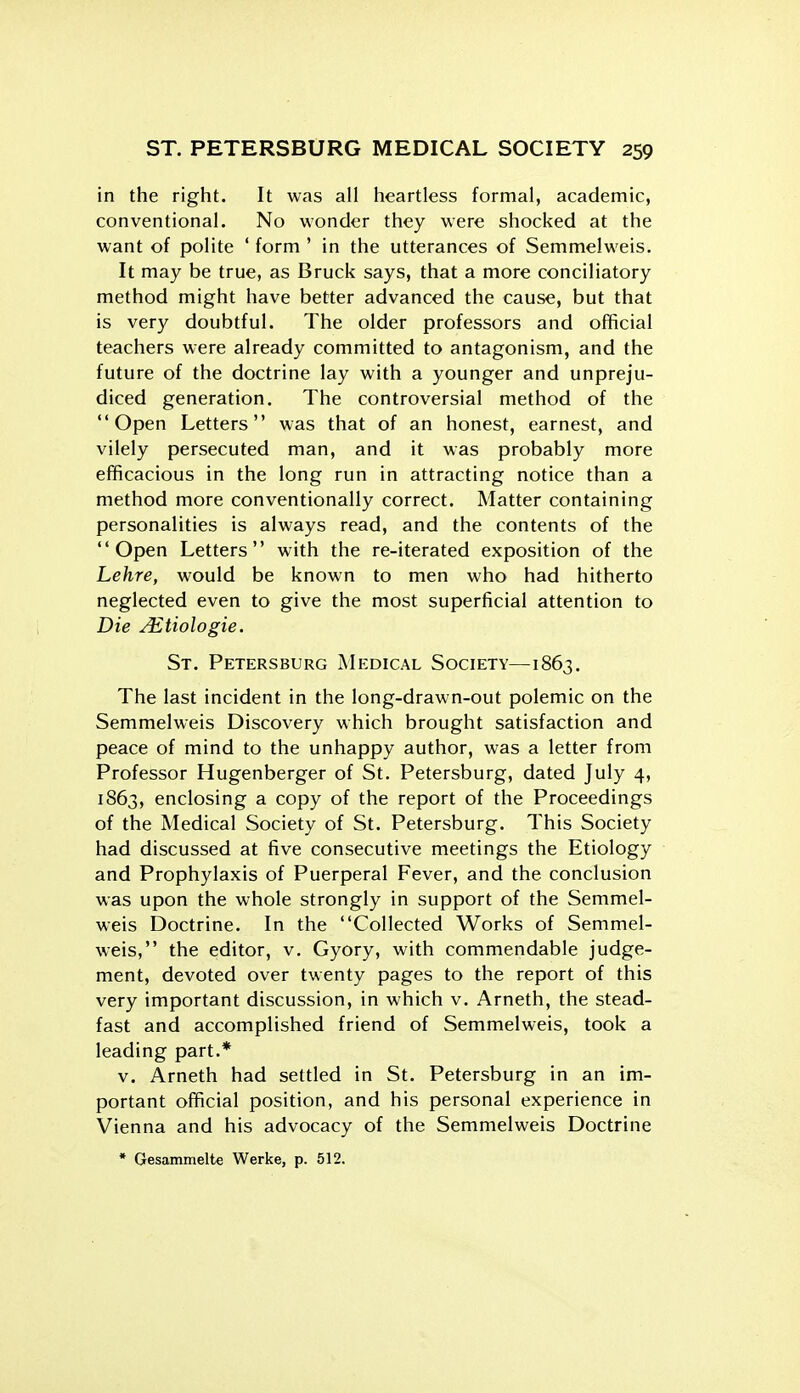 in the right. It was all heartless formal, academic, conventional. No wonder they were shocked at the want of polite ' form ' in the utterances of Semmelweis, It may be true, as Bruck says, that a more conciliatory method might have better advanced the cause, but that is very doubtful. The older professors and official teachers were already committed to antagonism, and the future of the doctrine lay with a younger and unpreju- diced generation. The controversial method of the Open Letters was that of an honest, earnest, and vilely persecuted man, and it was probably more efficacious in the long run in attracting notice than a method more conventionally correct. Matter containing personalities is always read, and the contents of the Open Letters with the re-iterated exposition of the Lehre, would be known to men who had hitherto neglected even to give the most superficial attention to Die ^tiologie. St. Petersburg Medical Society—1863. The last incident in the long-drawn-out polemic on the Semmelweis Discovery which brought satisfaction and peace of mind to the unhappy author, was a letter from Professor Hugenberger of St. Petersburg, dated July 4, 1863, enclosing a copy of the report of the Proceedings of the Medical Society of St. Petersburg. This Society had discussed at five consecutive meetings the Etiology and Prophylaxis of Puerperal Fever, and the conclusion was upon the whole strongly in support of the Semmel- weis Doctrine. In the Collected Works of Semmel- weis, the editor, v, Gyory, with commendable judge- ment, devoted over twenty pages to the report of this very important discussion, in which v. Arneth, the stead- fast and accomplished friend of Semmelweis, took a leading part.* V. Arneth had settled in St. Petersburg in an im- portant official position, and his personal experience in Vienna and his advocacy of the Semmelweis Doctrine • Gesammelte Werke, p. 512.