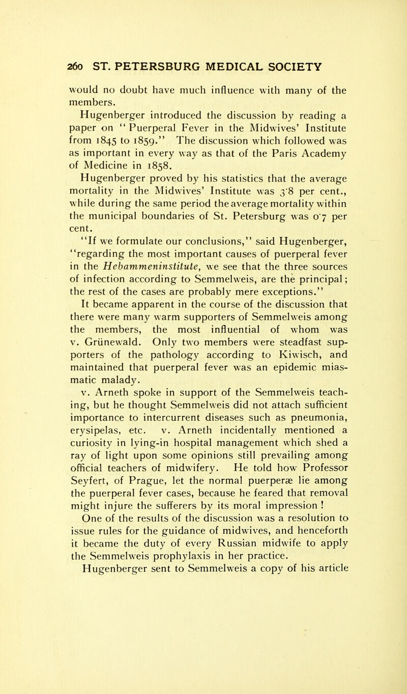 would no doubt have much influence with many of the members. Hugenberger introduced the discussion by reading a paper on  Puerperal Fever in the Midwives' Institute from 1845 to 1859. The discussion which followed was as important in every way as that of the Paris Academy of Medicine in 1858. Hugenberger proved by his statistics that the average mortality in the Midwives' Institute was 3 8 per cent., while during the same period the average mortality within the municipal boundaries of St. Petersburg was 07 per cent. If we formulate our conclusions, said Hugenberger, regarding the most important causes of puerperal fever in the Hebammeninstitute, we see that the three sources of infection according to Semmelweis, are the principal; the rest of the cases are probably mere exceptions. It became apparent in the course of the discussion that there were many warm supporters of Semmelweis among the members, the most influential of whom was V, Griinewald. Only two members were steadfast sup- porters of the pathology according to Kiwisch, and maintained that puerperal fever was an epidemic mias- matic malady. v. Arneth spoke in support of the Semmelweis teach- ing, but he thought Semmelweis did not attach sufficient importance to intercurrent diseases such as pneumonia, erysipelas, etc. v. Arneth incidentally mentioned a curiosity in lying-in hospital management which shed a ray of light upon some opinions still prevailing among official teachers of midwifery. He told how Professor Seyfert, of Prague, let the normal puerperce lie among the puerperal fever cases, because he feared that removal might injure the sufferers by its moral impression ! One of the results of the discussion was a resolution to issue rules for the guidance of midwives, and henceforth it became the duty of every Russian midwife to apply the Semmelweis prophylaxis in her practice. Hugenberger sent to Semmelweis a copy of his article