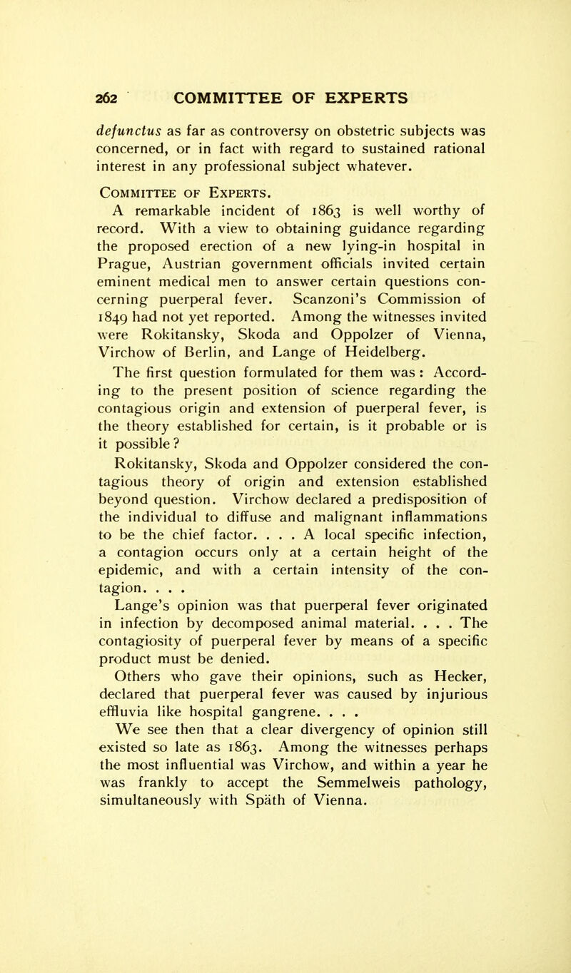 defunctus as far as controversy on obstetric subjects was concerned, or in fact with regard to sustained rational interest in any professional subject whatever. Committee of Experts. A remarkable incident of 1863 is well worthy of record. With a view to obtaining guidance regarding the proposed erection of a new lying-in hospital in Prague, Austrian government officials invited certain eminent medical men to answer certain questions con- cerning puerperal fever. Scanzoni's Commission of 1849 had not yet reported. Among the witnesses invited were Rokitansky, Skoda and Oppolzer of Vienna, Virchow of Berlin, and Lange of Heidelberg. The first question formulated for them was : Accord- ing to the present position of science regarding the contagious origin and extension of puerperal fever, is the theory established for certain, is it probable or is it possible? Rokitansky, Skoda and Oppolzer considered the con- tagious theory of origin and extension established beyond question. Virchow declared a predisposition of the individual to diffuse and malignant inflammations to be the chief factor. ... A local specific infection, a contagion occurs only at a certain height of the epidemic, and with a certain intensity of the con- tagion. . . . Lange's opinion was that puerperal fever originated in infection by decomposed animal material. . . . The contagiosity of puerperal fever by means of a specific product must be denied. Others who gave their opinions, such as Hecker, declared that puerperal fever was caused by injurious effluvia like hospital gangrene. . . . We see then that a clear divergency of opinion still existed so late as 1863. Among the witnesses perhaps the most influential was Virchow, and within a year he was frankly to accept the Semmelweis pathology, simultaneously with Spath of Vienna.