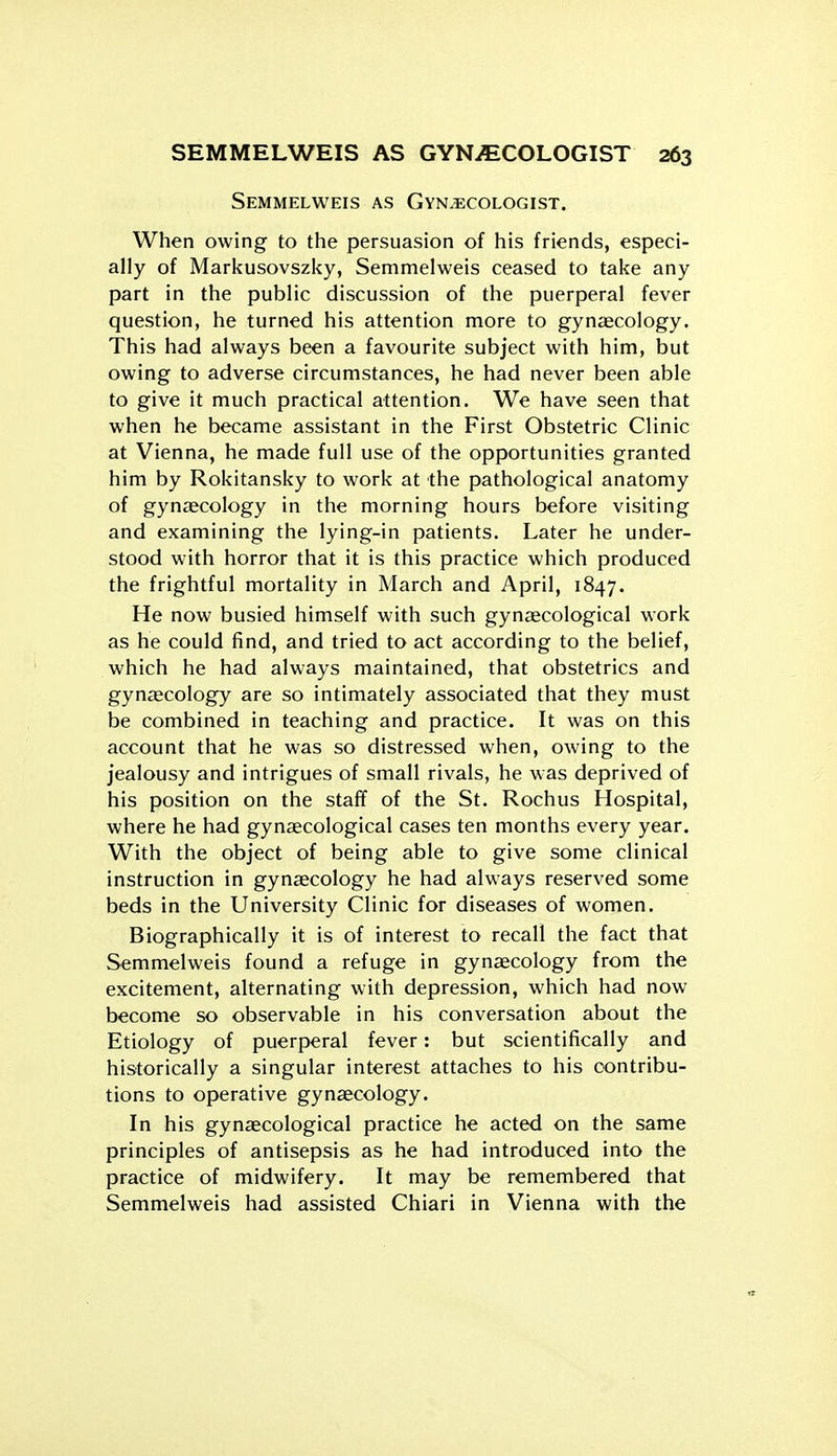 Semmelweis as Gynecologist. When owing to the persuasion of his friends, especi- ally of Markusovszky, Semmelweis ceased to take any part in the public discussion of the puerperal fever question, he turned his attention more to gynaecology. This had always been a favourite subject with him, but owing to adverse circumstances, he had never been able to give it much practical attention. We have seen that when he became assistant in the First Obstetric Clinic at Vienna, he made full use of the opportunities granted him by Rokitansky to work at the pathological anatomy of gynaecology in the morning hours before visiting and examining the lying-in patients. Later he under- stood with horror that it is this practice which produced the frightful mortality in March and April, 1847. He now busied himself with such gynecological work as he could find, and tried to act according to the belief, which he had always maintained, that obstetrics and gynaecology are so intimately associated that they must be combined in teaching and practice. It was on this account that he was so distressed when, owing to the jealousy and intrigues of small rivals, he was deprived of his position on the staff of the St. Rochus Hospital, where he had gynaecological cases ten months every year. With the object of being able to give some clinical instruction in gynaecology he had always reserved some beds in the University Clinic for diseases of women. Biographically it is of interest to recall the fact that Semmelweis found a refuge in gynaecology from the excitement, alternating with depression, which had now become so observable in his conversation about the Etiology of puerperal fever: but scientifically and historically a singular interest attaches to his contribu- tions to operative gynaecology. In his gynaecological practice he acted on the same principles of antisepsis as he had introduced into the practice of midwifery. It may be remembered that Semmelweis had assisted Chiari in Vienna with the