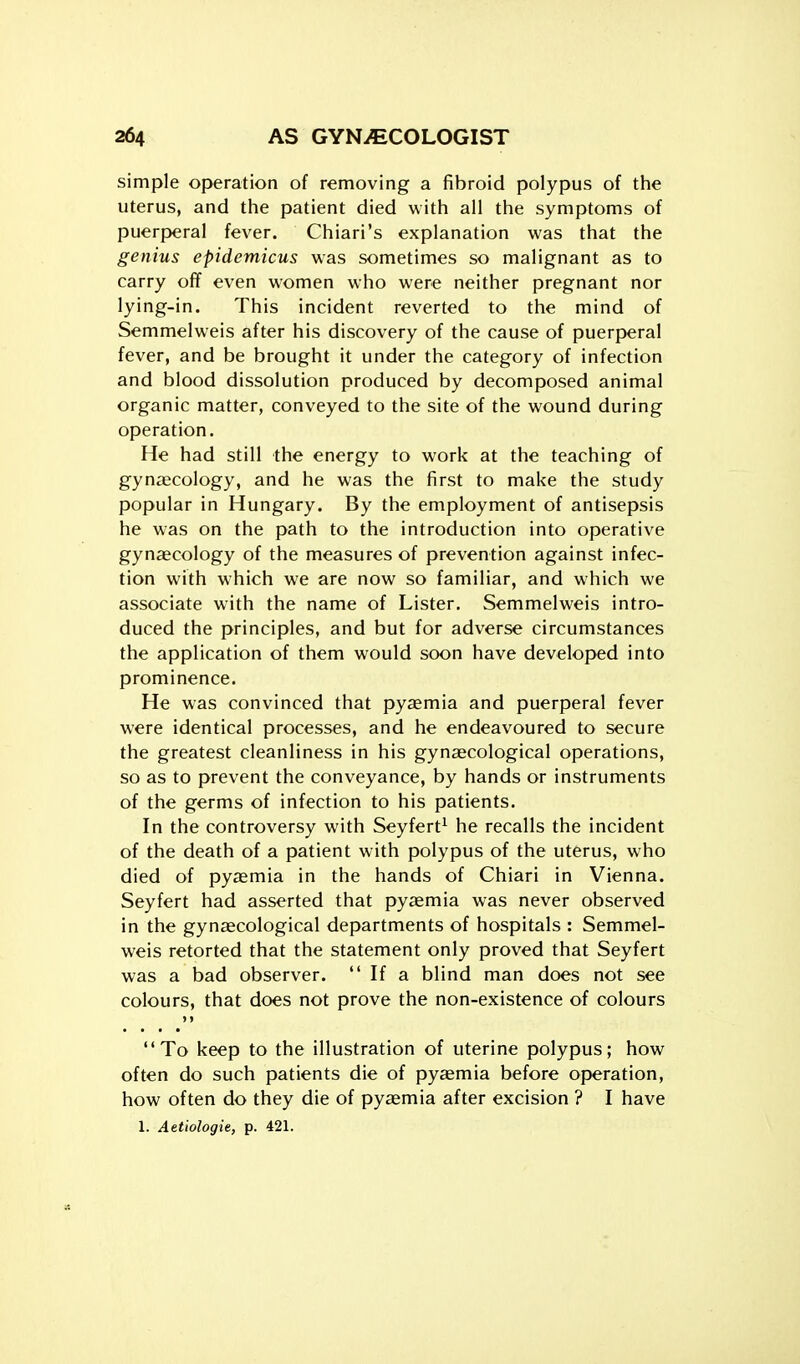 simple operation of removing a fibroid polypus of the uterus, and the patient died with all the symptoms of puerperal fever. Chiari's explanation was that the genius epidemicus was sometimes so malignant as to carry off even women who were neither pregnant nor lying-in. This incident reverted to the mind of Semmel weis after his discovery of the cause of puerperal fever, and be brought it under the category of infection and blood dissolution produced by decomposed animal organic matter, conveyed to the site of the wound during operation. He had still the energy to work at the teaching of gynaecology, and he was the first to make the study popular in Hungary. By the employment of antisepsis he was on the path to the introduction into operative gynaecology of the measures of prevention against infec- tion with which we are now so familiar, and which we associate with the name of Lister. Semmelweis intro- duced the principles, and but for adverse circumstances the application of them would soon have developed into prominence. He was convinced that pyaemia and puerperal fever were identical processes, and he endeavoured to secure the greatest cleanliness in his gynaecological operations, so as to prevent the conveyance, by hands or instruments of the germs of infection to his patients. In the controversy with Seyfert^ he recalls the incident of the death of a patient with polypus of the uterus, who died of pyaemia in the hands of Chiari in Vienna. Seyfert had asserted that pyaemia was never observed in the gynaecological departments of hospitals : Semmel- weis retorted that the statement only proved that Seyfert was a bad observer.  If a blind man does not see colours, that does not prove the non-existence of colours > > To keep to the illustration of uterine polypus; how often do such patients die of pytemia before operation, how often do they die of pyaemia after excision ? I have 1. Aetiologie, p. 421.