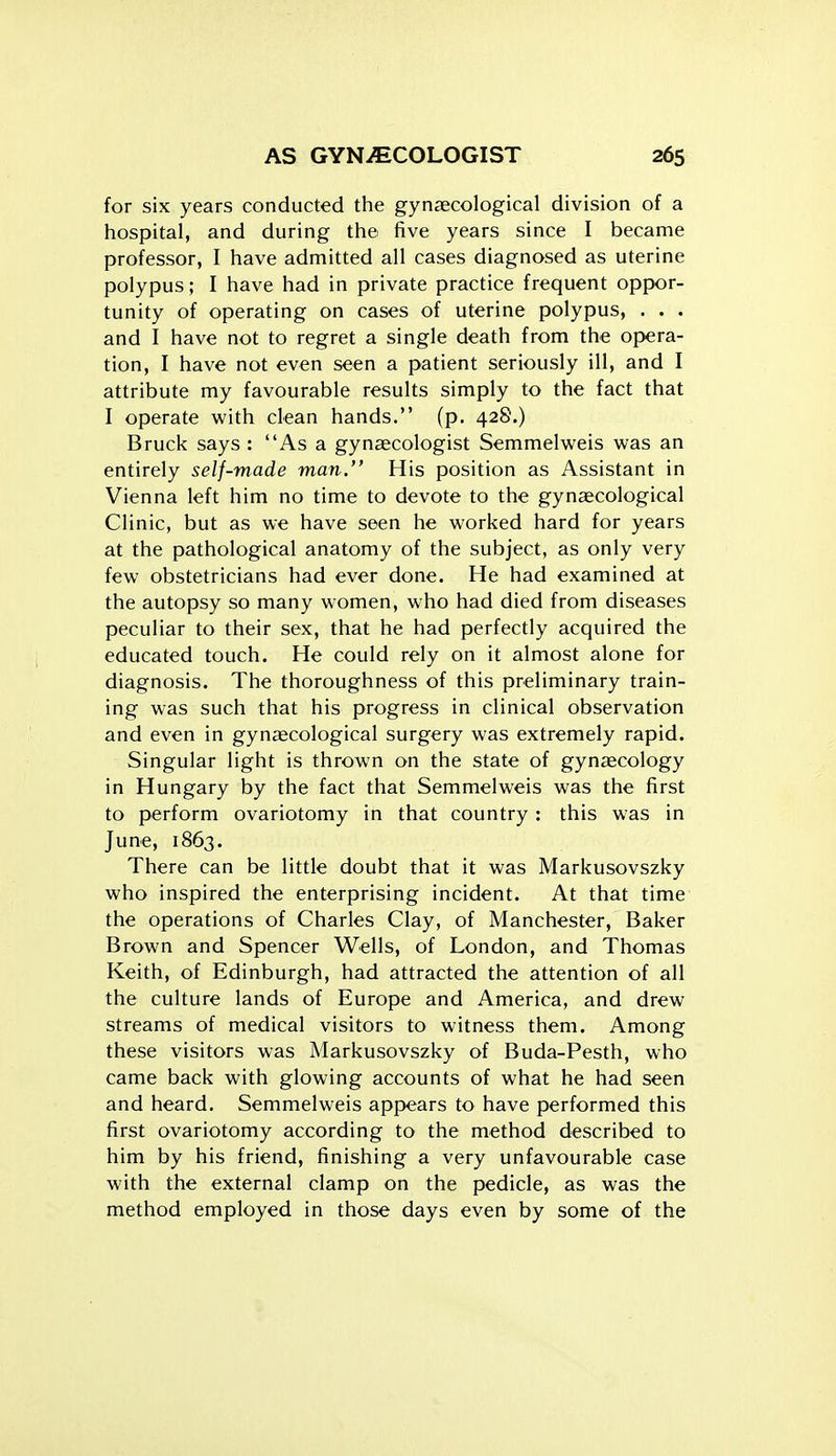 for six years conducted the gynaecological division of a hospital, and during the five years since I became professor, I have admitted all cases diagnosed as uterine polypus; I have had in private practice frequent oppor- tunity of operating on cases of uterine polypus, . . . and I have not to regret a single death from the opera- tion, I have not even seen a patient seriously ill, and I attribute my favourable results simply to the fact that I operate with clean hands. (p. 428.) Bruck says : As a gynaecologist Semmelweis was an entirely self-made man. His position as Assistant in Vienna left him no time to devote to the gynaecological Clinic, but as we have seen he worked hard for years at the pathological anatomy of the subject, as only very few obstetricians had ever done. He had examined at the autopsy so many women, who had died from diseases peculiar to their sex, that he had perfectly acquired the educated touch. He could rely on it almost alone for diagnosis. The thoroughness of this preliminary train- ing was such that his progress in clinical observation and even in gynaecological surgery was extremely rapid. Singular light is thrown on the state of gynecology in Hungary by the fact that Semmelweis was the first to perform ovariotomy in that country : this was in June, 1863. There can be little doubt that it was Markusovszky who inspired the enterprising incident. At that time the operations of Charles Clay, of Manchester, Baker Brown and Spencer Wells, of London, and Thomas Keith, of Edinburgh, had attracted the attention of all the culture lands of Europe and America, and drew streams of medical visitors to witness them. Among these visitors was Markusovszky of Buda-Pesth, who came back with glowing accounts of what he had seen and heard. Semmelweis appears to have performed this first ovariotomy according to the method described to him by his friend, finishing a very unfavourable case with the external clamp on the pedicle, as was the method employed in those days even by some of the