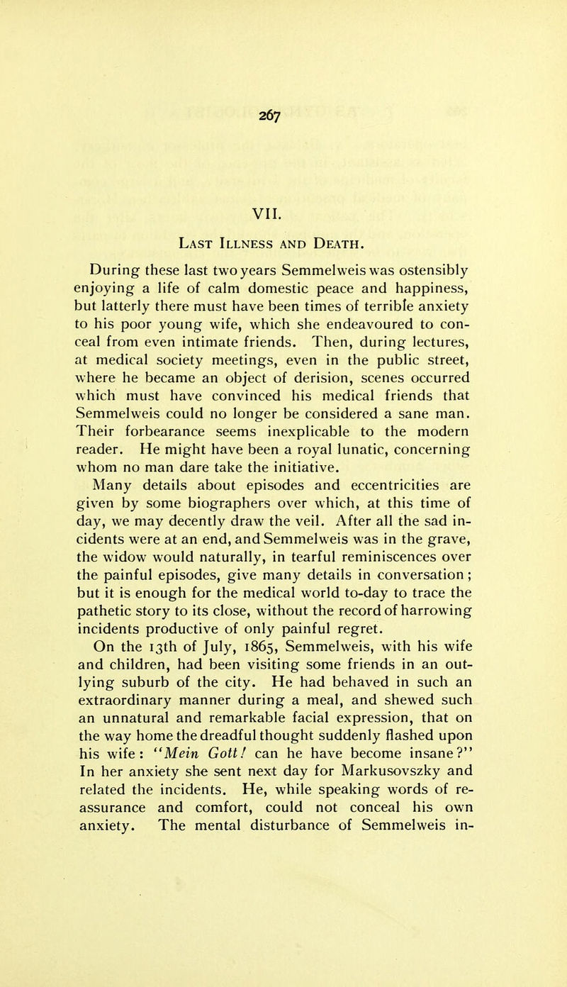 VII. Last Illness and Death. During these last two years Semmelweis was ostensibly enjoying a life of calm domestic peace and happiness, but latterly there must have been times of terrible anxiety to his poor young wife, which she endeavoured to con- ceal from even intimate friends. Then, during lectures, at medical society meetings, even in the public street, where he became an object of derision, scenes occurred which must have convinced his medical friends that Semmelweis could no longer be considered a sane man. Their forbearance seems inexplicable to the modern reader. He might have been a royal lunatic, concerning whom no man dare take the initiative. Many details about episodes and eccentricities are given by some biographers over which, at this time of day, we may decently draw the veil. After all the sad in- cidents were at an end, and Semmelweis was in the grave, the widow would naturally, in tearful reminiscences over the painful episodes, give many details in conversation; but it is enough for the medical world to-day to trace the pathetic story to its close, without the record of harrowing incidents productive of only painful regret. On the 13th of July, 1865, Semmelweis, with his wife and children, had been visiting some friends in an out- lying suburb of the city. He had behaved in such an extraordinary manner during a meal, and shewed such an unnatural and remarkable facial expression, that on the way home the dreadful thought suddenly flashed upon his wife: Mein Gottf can he have become insane? In her anxiety she sent next day for Markusovszky and related the incidents. He, while speaking words of re- assurance and comfort, could not conceal his own anxiety. The mental disturbance of Semmelweis in-