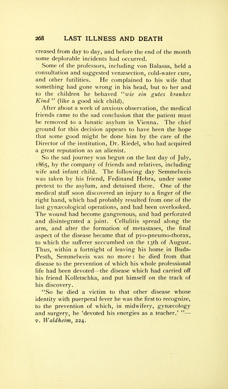 creased from day to day, and before the end of the month some deplorable incidents had occurred. Some of the professors, including von Balassa, held a consultation and suggested ven^esection, cold-water cure, and other futilities. He complained to his wife that something had gone wrong in his head, but to her and to the children he behaved wie ein gutes krankes Kind (like a good sick child). After about a week of anxious observation, the medical friends came to the sad conclusion that the patient must be removed to a lunatic asylum in Vienna. The chief ground for this decision appears to have been the hope that some good might be done him by the care of the Director of the institution, Dr. Riedel, who had acquired a great reputation as an alienist. So the sad journey was begun on the last day of July, 1865, by the company of friends and relatives, including wife and infant child. The following day Semmelweis was taken by his friend, Fedinand Hebra, under some pretext to the asylum, and detained there. One of the medical staff soon discovered an injury to a finger of the right hand, which had probably resulted from one of the last gynaecological operations, and had been overlooked. The wound had become gangrenous, and had perforated and disintegrated a joint. Cellulitis spread along the arm, and after the formation of metastases, the final aspect of the disease became that of pyo-pneumo-thorax, to which the sufferer succumbed on the 13th of August. Thus, within a fortnight of leaving his home in Buda- Pesth, Semmelweis was no more: he died from that disease to the prevention of which his whole professional life had been devoted—the disease which had carried off his friend Kolletschka, and put himself on the track of his discovery. So he died a victim to that other disease whose identity with puerperal fever he was the first to recognize, to the prevention of which, in midwifery, gynjecology and surgery, he 'devoted his energies as a teacher.' — V. Waldheim, 224.