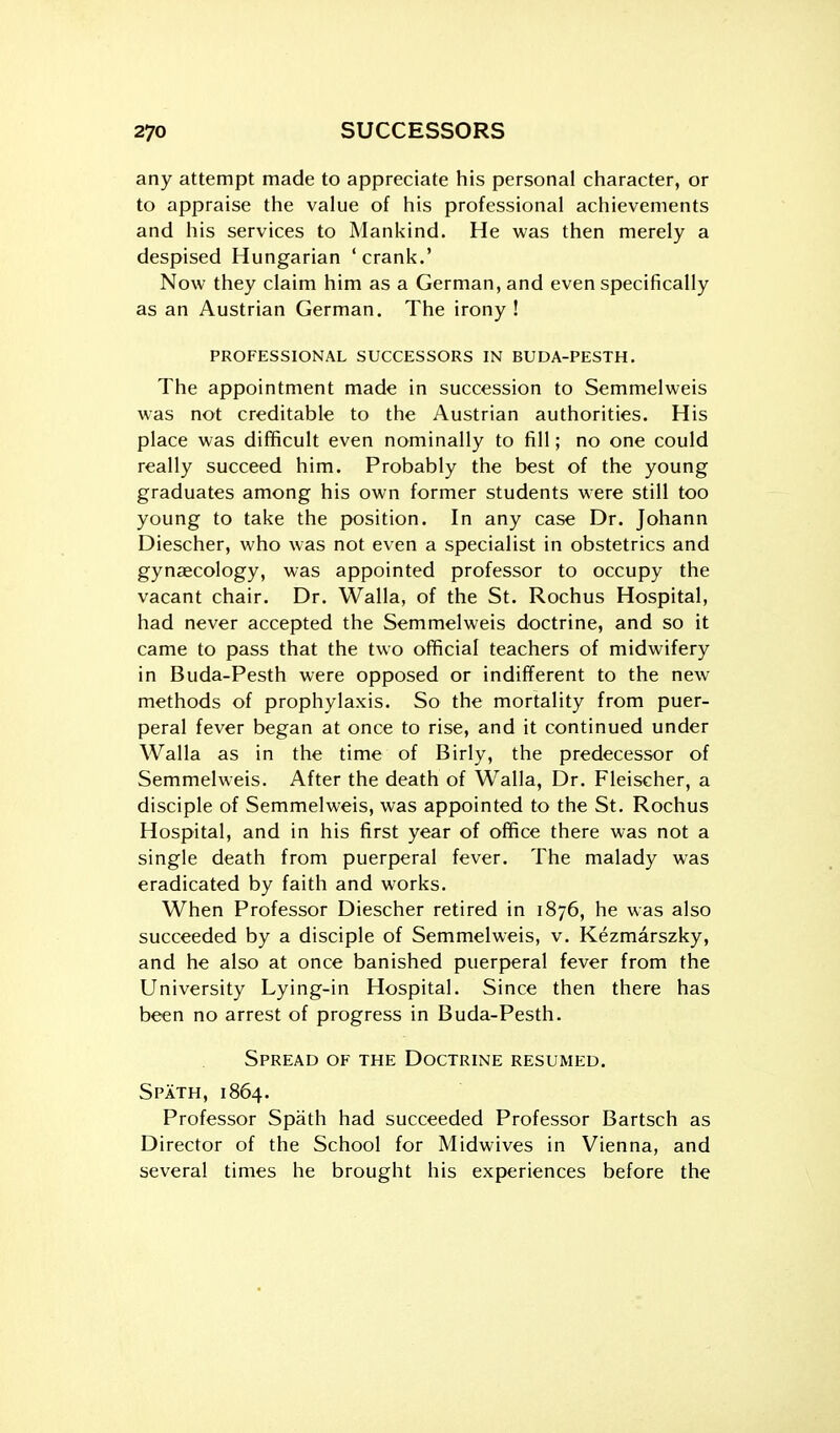 any attempt made to appreciate his personal character, or to appraise the value of his professional achievements and his services to Mankind. He was then merely a despised Hungarian ' crank.' Now they claim him as a German, and even specifically as an Austrian German. The irony! PROFESSIONAL SUCCESSORS IN BUDA-PESTH. The appointment made in succession to Semmelweis was not creditable to the Austrian authorities. His place was difficult even nominally to fill; no one could really succeed him. Probably the best of the young graduates among his own former students were still too young to take the position. In any case Dr. Johann Diescher, who was not even a specialist in obstetrics and gynaecology, was appointed professor to occupy the vacant chair. Dr. Walla, of the St. Rochus Hospital, had never accepted the Semmelweis doctrine, and so it came to pass that the two official teachers of midwifery in Buda-Pesth were opposed or indifTerent to the new methods of prophylaxis. So the mortality from puer- peral fever began at once to rise, and it continued under Walla as in the time of Birly, the predecessor of Semmelweis. After the death of Walla, Dr. Fleischer, a disciple of Semmelweis, was appointed to the St. Rochus Hospital, and in his first year of office there was not a single death from puerperal fever. The malady was eradicated by faith and works. When Professor Diescher retired in 1876, he was also succeeded by a disciple of Semmelweis, v. Kezmarszky, and he also at once banished puerperal fever from the University Lying-in Hospital. Since then there has been no arrest of progress in Buda-Pesth. Spread of the Doctrine resumed. Spath, 1864. Professor Spath had succeeded Professor Bartsch as Director of the School for Midwives in Vienna, and several times he brought his experiences before the