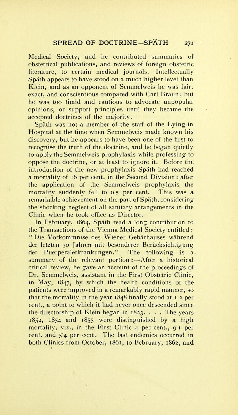 Medical Society, and lie contributed summaries of obstetrical publications, and reviews of foreign obstetric literature, to certain medical journals. Intellectually Spath appears to have stood on a much higher level than Klein, and as an opponent of Semmelv^-eis he was fair, exact, and conscientious compared with Carl Braun; but he was too timid and cautious to advocate unpopular opinions, or support principles until they became the accepted doctrines of the majority. Spath was not a member of the stafif of the Lying-in Hospital at the time when Semmelweis made known his discovery, but he appears to have been one of the first to recognise the truth of the doctrine, and he began quietly to apply the Semmelweis prophylaxis while professing to oppose the doctrine, or at least to ignore it. Before the introduction of the new prophylaxis Spath had reached a mortality of 16 per cent, in the Second Division ; after the application of the Semmelweis prophylaxis the mortality suddenly fell to 05 per cent. This was a remarkable achievement on the part of Spath, considering the shocking neglect of all sanitary arrangements in the Clinic when he took office as Director. In February, 1864, Spath read a long contribution to the Transactions of the Vienna Medical Society entitled : Die Vorkommnise des Wiener Gebarhauses wahrend der letzten 30 Jahren mit besonderer Beriicksichtigung der Puerperalorkrankungen. The following is a summary of the relevant portion :—^After a historical critical review, he gave an account of the proceedings of Dr. Semmelweis, assistant in the First Obstetric Clinic, in May, 1847, by which the health conditions of the patients were improved in a remarkably rapid manner, so that the mortality in the year 1848 finally stood at 12 per cent., a point to which it had never once descended since the directorship of Klein began in 1823. . . . The years 1852, 1854 ^855 were distinguished by a high mortality, viz., in the First Clinic 4 per cent., 91 per cent, and 5*4 per cent. The last endemics occurred in both Clinics from October, 1861, to February, 1862, and