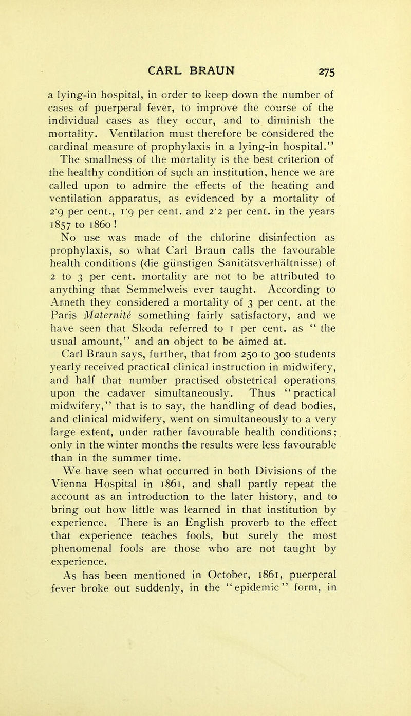 a lying-in hospital, in order to keep down the number of cases of puerperal fever, to improve the course of the individual cases as they occur, and to diminish the mortality. Ventilation must therefore be considered the cardinal measure of prophylaxis in a lying-in hospital. The smallness of the mortality is the best criterion of the healthy condition of such an institution, hence we are called upon to admire the effects of the heating and ventilation apparatus, as evidenced by a mortality of 2g per cent., i'q per cent, and 2'2 per cent, in the years 1857 to i860 ! No use was made of the chlorine disinfection as prophylaxis, so what Carl Braun calls the favourable health conditions (die giinstigen Sanitatsverhaltnisse) of 2 to 3 per cent, mortality are not to be attributed to anything that Semmelweis ever taught. According to Arneth they considered a mortality of 3 per cent, at the Paris Maternite something fairly satisfactory, and we have seen that Skoda referred to i per cent, as  the usual amount, and an object to be aimed at. Carl Braun says, further, that from 250 to 300 students yearly received practical clinical instruction in midwifery, and half that number practised obstetrical operations upon the cadaver simultaneously. Thus practical midwifery, that is to say, the handling of dead bodies, and clinical midwifery, went on simultaneously to a very large extent, under rather favourable health conditions; only in the winter months the results were less favourable than in the summer time. We have seen what occurred in both Divisions of the Vienna Hospital in 1861, and shall partly repeat the account as an introduction to the later history, and to bring out how- little was learned in that institution by experience. There is an English proverb to the effect that experience teaches fools, but surely the most phenomenal fools are those who are not taught by experience. As has been mentioned in October, 1861, puerperal fever broke out suddenly, in the epidemic form, in