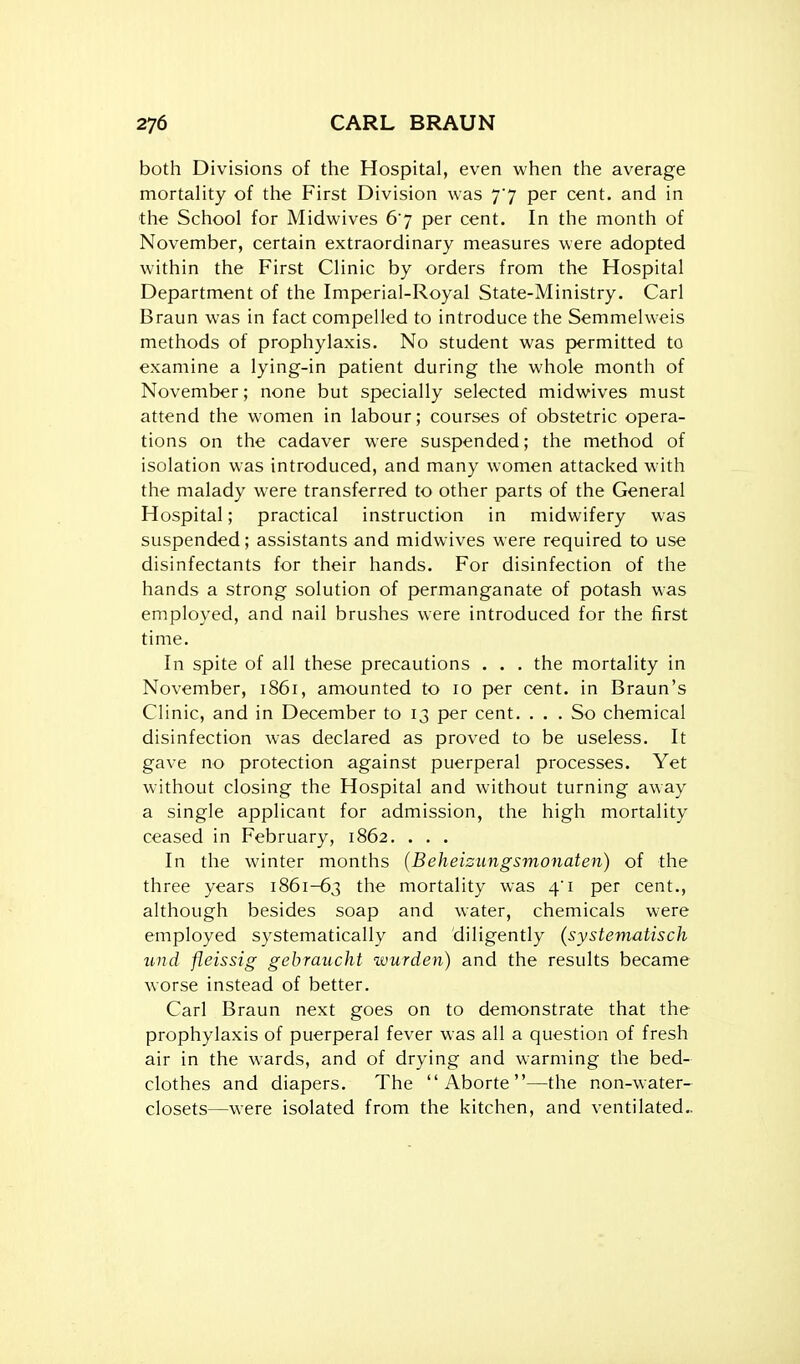 both Divisions of the Hospital, even when the average mortahty of the First Division was 77 per cent, and in tlie School for Midwives 67 per cent. In the month of November, certain extraordinary measures were adopted within the First Clinic by orders from the Hospital Department of the Imperial-Royal State-Ministry. Carl Braun was in fact compelled to introduce the Semmelweis methods of prophylaxis. No student was permitted to examine a lying-in patient during the whole month of November; none but specially selected midwives must attend the women in labour; courses of obstetric opera- tions on the cadaver were suspended; the method of isolation was introduced, and many women attacked with the malady were transferred to other parts of the General Hospital; practical instruction in midwifery was suspended; assistants and midwives were required to use disinfectants for their hands. For disinfection of the hands a strong solution of permanganate of potash was employed, and nail brushes were introduced for the first time. In spite of all these precautions . . . the mortality in November, 1861, amounted to 10 per cent, in Braun's Clinic, and in December to 13 per cent. ... So chemical disinfection was declared as proved to be useless. It gave no protection against puerperal processes. Yet without closing the Hospital and without turning away a single applicant for admission, the high mortality ceased in February, 1862. . . . In the winter months (Beheizungsmonaten) of the three years 1861-63 the mortality was 4'i per cent., although besides soap and water, chemicals were employed systematically and diligently (systematisch und fleissig gehraucht wurden) and the results became worse instead of better. Carl Braun next goes on to demonstrate that the prophylaxis of puerperal fever was all a question of fresh air in the wards, and of drying and warming the bed- clothes and diapers. The  Aborte —the non-water- closets—were isolated from the kitchen, and ventilated,.