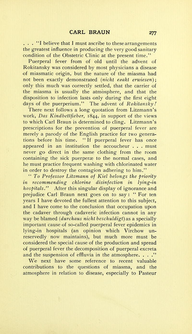 . . . I believe that I must ascribe to these arrangements the greatest influence in producing the very good sanitary- condition of the Obstetric Clinic at the present time. Puerperal fever from of old until the advent of Rokitansky was considered by most physicians a disease of miasmatic origin, but the nature of the miasma had not been exactly demonstrated [nicht exakt erwiesen); only this much was correctly settled, that the carrier of the miasma is usually the atmosphere, and that the disposition to infection lasts only during the first eight days of the puerperium. The advent of Rokitansky / There next follows a long quotation from Litzmann's work, Das Kindbettfieber, 1844, in support of the views to which Carl Braun is determined to cling. Litzmann's prescriptions for the prevention of puerperal fever are merely a parody of the English practice for two genera- tions before his time.  If puerperal fever has once appeared in an institution the accoucheur . . . must never go direct in the same clothing from the room containing the sick puerperae to the normal cases, and he must practice frequent washing with chlorinated water in order to destroy the contagion adhering to him.  To Professor Litzmann of Kiel belongs the priority in recommending chlorine disinfection in lying-in hospitals, After this singular display of ignorance and prejudice Carl Braun next goes on to say:  For ten years I have devoted the fullest attention to this subject, and I have come to the conclusion that occupation upon the cadaver through cadaveric infection cannot in any way be blamed (durchaus nicht beschuldigt) as a specially important cause of so-called puerperal fever epidemics in lying-in hospitals (an opinion which Virchow un- reservedly now maintains), but much more must be considered the special cause of the production and spread of puerperal fever the decomposition of puerperal excreta and the suspension of effluvia in the atmosphere. . . . We next have some reference to recent valuable contributions to the questions of miasma, and the atmosphere in relation to disease, especially to Pasteur