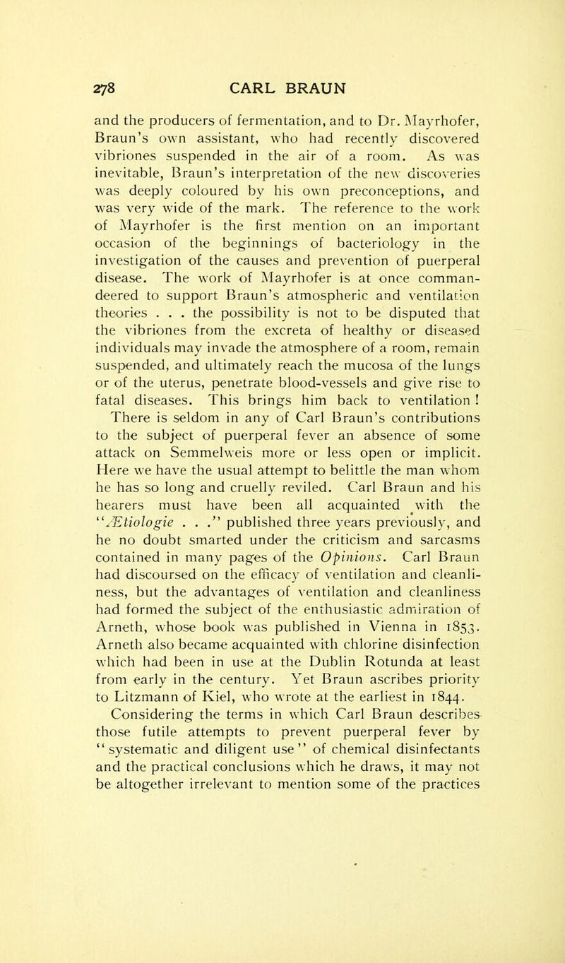 and the producers of fermentation, and to Dr. Mayrhofer, Braun's own assistant, who had recently discovered vibriones suspended in the air of a room. As was inevitable, Braun's interpretation of the new discoveries was deeply coloured by his own preconceptions, and was very wide of the mark. The reference to the work of Mayrhofer is the first mention on an important occasion of the beginnings of bacteriology in the investigation of the causes and prevention of puerperal disease. The work of Mayrhofer is at once comman- deered to support Braun's atmospheric and ventilation theories . . . the possibility is not to be disputed that the vibriones from the excreta of healthy or diseased individuals may invade the atmosphere of a room, remain suspended, and ultimately reach the mucosa of the lungs or of the uterus, penetrate blood-vessels and give rise to fatal diseases. This brings him back to ventilation ! There is seldom in any of Carl Braun's contributions to the subject of puerperal fever an absence of some attack on Semmelweis more or less open or implicit. Here we have the usual attempt to belittle the man whom he has so long and cruelly reviled. Carl Braun and his hearers must have been all acquainted with the ^■'Etiologie . . . published three years previously, and he no doubt smarted under the criticism and sarcasms contained in many pages of the Opinions. Carl Braun had discoursed on the efficacy of ventilation and cleanli- ness, but the advantages of ventilation and cleanliness had formed the subject of the enthusiastic admiration of Arneth, whose book was published in Vienna in 1853. Arneth also became acquainted with chlorine disinfection which had been in use at the Dublin Rotunda at least from early in the century. Yet Braun ascribes priority to Litzmann of Kiel, who wrote at the earliest in 1844. Considering the terms in which Carl Braun describes those futile attempts to prevent puerperal fever by systematic and diligent use of chemical disinfectants and the practical conclusions which he draws, it may not be altogether irrelevant to mention some of the practices