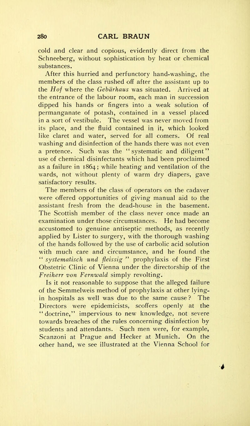 cold and clear and copious, evidently direct from the Schneeberg, without sophistication by heat or chemical substances. After this hurried and perfunctory hand-washing, the members of the class rushed off after the assistant up to the Hof where the Gebdrhaus was situated. Arrived at the entrance of the labour room, each man in succession dipped his hands or fingers into a weak solution of permanganate of potash, contained in a vessel placed in a sort of vestibule. The vessel was never moved from its place, and the fluid contained in it, which looked like claret and water, served for all comers. Of real washing and disinfection of the hands there was not even a pretence. Such was the systematic and diligent use of chemical disinfectants which had been proclaimed as a failure in 1864; while heating and ventilation of the wards, not without plenty of warm dry diapers, gave satisfactory results. The members of the class of operators on the cadaver were offered opportunities of giving manual aid to the assistant fresh from the dead-house in the basement. The Scottish member of the class never once made an examination under those circumstances. He had become accustomed to genuine antiseptic methods, as recently applied by Lister to surgery, with the thorough washing of the hands followed by the use of carbolic acid solution with much care and circumstance, and he found the  systematisch und fleissig  prophylaxis of the First Obstetric Clinic of Vienna under the directorship of the Freiherr von Fernwald simply revolting. Is it not reasonable to suppose that the alleged failure of the Semmelweis method of prophylaxis at other lying- in hospitals as well was due to the same cause ? The Directors were epidemicists, scoffers openly at the doctrine, impervious to new knowledge, not severe towards breaches of the rules concerning disinfection by students and attendants. Such men were, for example, Scanzoni at Prague and Hecker at Munich. On the other hand, we see illustrated at the Vienna School for