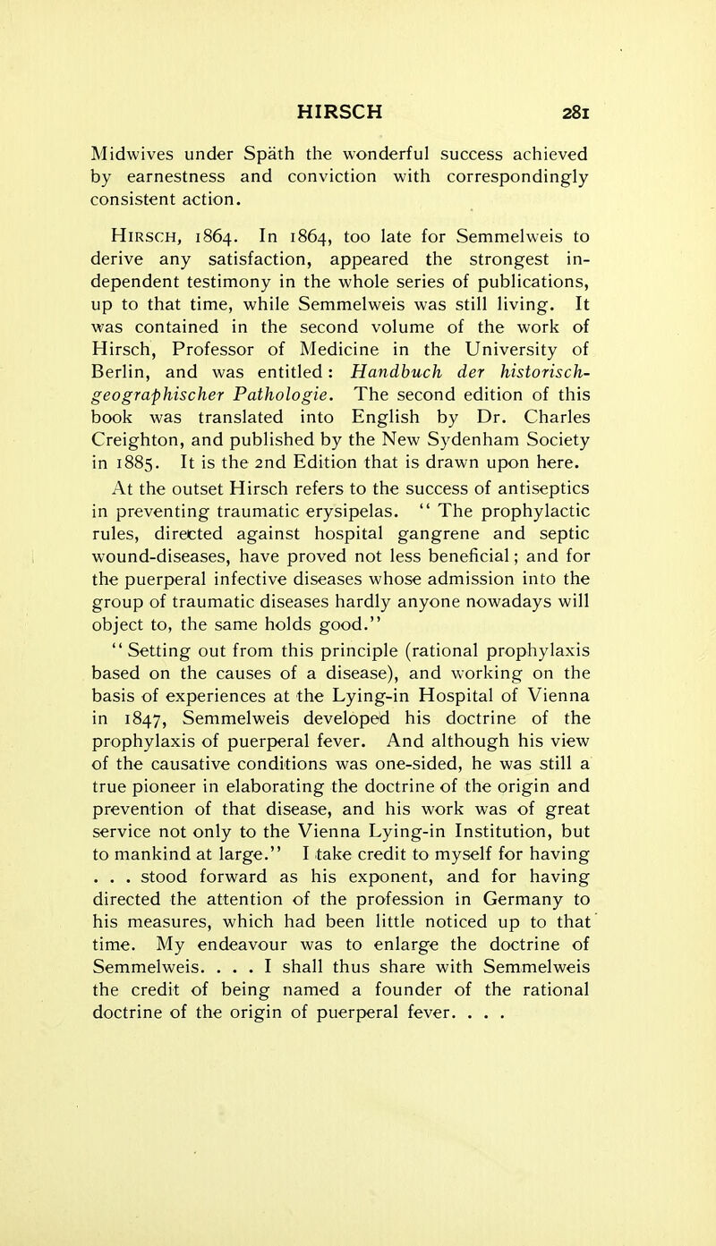 Midwives under Spath the wonderful success achieved by earnestness and conviction with correspondingly consistent action. HiRSCH, 1864. In 1864, too late for Semmelweis to derive any satisfaction, appeared the strongest in- dependent testimony in the whole series of publications, up to that time, while Semmelweis was still living. It was contained in the second volume of the work of Hirsch, Professor of Medicine in the University of Berlin, and was entitled: Handbuch der historisch- geographischer Pathologie. The second edition of this book was translated into English by Dr. Charles Creighton, and published by the New Sydenham Society in 1885. It is the 2nd Edition that is drawn upon here. At the outset Hirsch refers to the success of antiseptics in preventing traumatic erysipelas.  The prophylactic rules, directed against hospital gangrene and septic wound-diseases, have proved not less beneficial; and for the puerperal infective diseases whose admission into the group of traumatic diseases hardly anyone nowadays will object to, the same holds good. Setting out from this principle (rational prophylaxis based on the causes of a disease), and working on the basis of experiences at the Lying-in Hospital of Vienna in 1847, Semmelweis developed his doctrine of the prophylaxis of puerperal fever. And although his view of the causative conditions was one-sided, he was still a true pioneer in elaborating the doctrine of the origin and prevention of that disease, and his work was of great service not only to the Vienna Lying-in Institution, but to mankind at large. I take credit to myself for having . . . stood forward as his exponent, and for having directed the attention of the profession in Germany to his measures, which had been little noticed up to that time. My endeavour was to enlarge the doctrine of Semmelweis. ... I shall thus share with Semmelweis the credit of being named a founder of the rational doctrine of the origin of puerperal fever. . . .