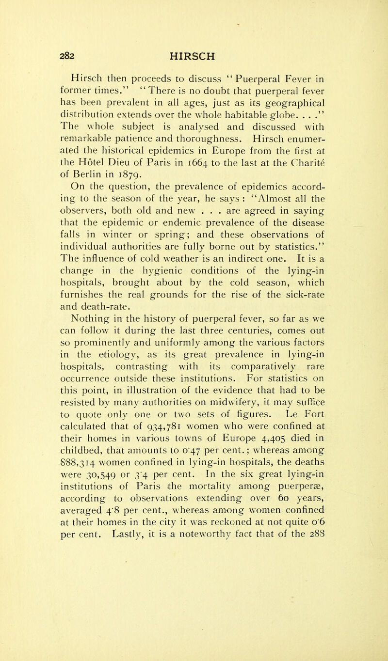 Hirsch then proceeds to discuss Puerperal Fever in former times. There is no doubt that puerperal fever has been prevalent in all ages, just as its geographical distribution extends over the whole habitable globe. ... The whole subject is analysed and discussed with remarkable patience and thoroughness, Hirsch enumer- ated the historical epidemics in Europe from the first at the Hotel Dieu of Paris in 1664 to the last at the Charite of Berlin in 1879. On the question, the prevalence of epidemics accord- ing to the season of the year, he says : Almost all the observers, both old and new . . . are agreed in saying that the epidemic or endemic prevalence of the disease falls in winter or spring; and these observations of individual authorities are fully borne out by statistics. The influence of cold weather is an indirect one. It is a change in the hygienic conditions of the lying-in hospitals, brought about by the cold season, which furnishes the real grounds for the rise of the sick-rate and death-rate. Nothing in the history of puerperal fever, so far as we can follow it during the last three centuries, comes out so prominently and uniformly among the various factors in the etiology, as its great prevalence in lying-in hospitals, contrasting with its comparatively rare occurrence outside these institutions. For statistics on this point, in illustration of the evidence that had to be resisted by many authorities on midwifery, it may suffice to quote only one or two sets of figures. Le Fort calculated that of 934,781 women who were confined at their homes in various towns of Europe 4,405 died in childbed, that amounts to 0^47 per cent.; whereas among 888,314 women confined in lying-in hospitals, the deaths were 30,549 or 3*4 per cent. In the six great lying-in institutions of Paris the mortality among puerperae, according to observations extending over 60 years, averaged 4'8 per cent., whereas among women confined at their homes in the city it was reckoned at not quite 0 6 per cent. Lastly, it is a noteworthy fact that of the 288