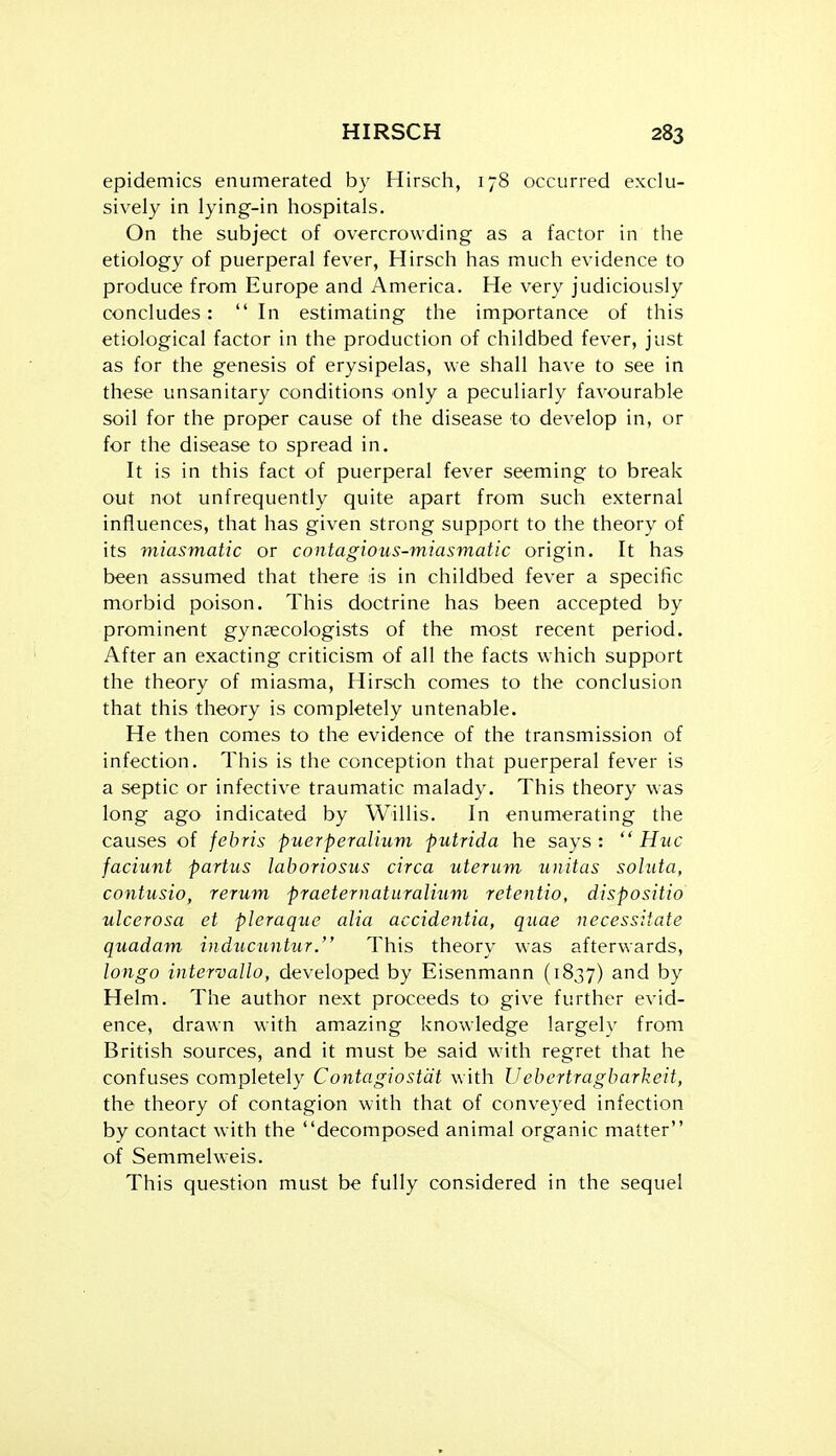 epidemics enumerated by Hirsch, 178 occurred exclu- sively in lying-in hospitals. On the subject of overcrowding as a factor in the etiology of puerperal fever, Hirsch has much evidence to produce from Europe and America. He very judiciously concludes: In estimating the importance of this etiological factor in the production of childbed fever, just as for the genesis of erysipelas, we shall have to see in these unsanitary conditions only a peculiarly favourable soil for the proper cause of the disease to develop in, or for the disease to spread in. It is in this fact of puerperal fever seeming to break out not unfrequently quite apart from such external influences, that has given strong support to the theory of its miasmatic or contagious-miasmatic origin. It has been assumed that there is in childbed fever a specific morbid poison. This doctrine has been accepted by prominent gynaecologists of the most recent period. After an exacting criticism of all the facts which support the theory of miasma, Hirsch comes to the conclusion that this theory is completely untenable. He then comes to the evidence of the transmission of infection. This is the conception that puerperal fever is a septic or infective traumatic malady. This theory was long ago indicated by Willis. In enumerating the causes of febris puerperalium putrida he says: Hue faciunt partus laboriosus circa uterum unitas soluta, contusio, rerum praeternatiiralium retentio, dispositio ulcerosa et pleraque alia accidentia, quae necessitate quadam inducuntur. This theory was afterwards, longo intervallo, developed by Eisenmann (1837) by Helm. The author next proceeds to give further evid- ence, drawn with amazing knowledge largely from British sources, and it must be said with regret that he confuses completely Contagiostcit with Uebertragbarkeit, the theory of contagion with that of conveyed infection by contact with the decomposed animal organic matter of Semmelweis. This question must be fully considered in the sequel