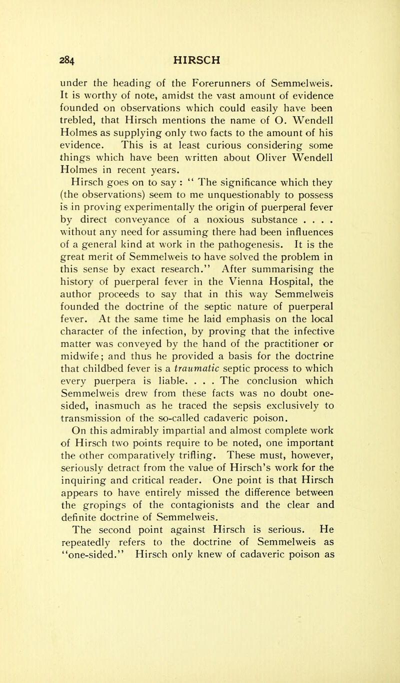 under the heading of the Forerunners of Semmelweis. It is worthy of note, amidst the vast amount of evidence founded on observations which could easily have been trebled, that Hirsch mentions the name of O. Wendell Holmes as supplying only two facts to the amount of his evidence. This is at least curious considering some things which have been written about Oliver Wendell Holmes in recent years. Hirsch goes on to say :  The significance which they (the observations) seem to me unquestionably to possess is in proving experimentally the origin of puerperal fever by direct conveyance of a noxious substance .... without any need for assuming there had been influences of a general kind at work in the pathogenesis. It is the great merit of Semmelweis to have solved the problem in this sense by exact research. After summarising the history of puerperal fever in the Vienna Hospital, the author proceeds to say that in this way Semmelweis founded the doctrine of the septic nature of puerperal fever. At the same time he laid emphasis on the local character of the infection, by proving that the infective matter was conveyed by the hand of the practitioner or midwife; and thus he provided a basis for the doctrine that childbed fever is a traumatic septic process to which every puerpera is liable. . . . The conclusion which Semmelweis drew from these facts was no doubt one- sided, inasmuch as he traced the sepsis exclusively to transmission of the so-called cadaveric poison. On this admirably impartial and almost complete work of Hirsch two points require to be noted, one important the other comparatively trifling. These must, however, seriously detract from the value of Hirsch's work for the inquiring and critical reader. One point is that Hirsch appears to have entirely missed the difference between the gropings of the contagionists and the clear and definite doctrine of Semmelweis. The second point against Hirsch is serious. He repeatedly refers to the doctrine of Semmelweis as one-sided. Hirsch only knew of cadaveric poison as