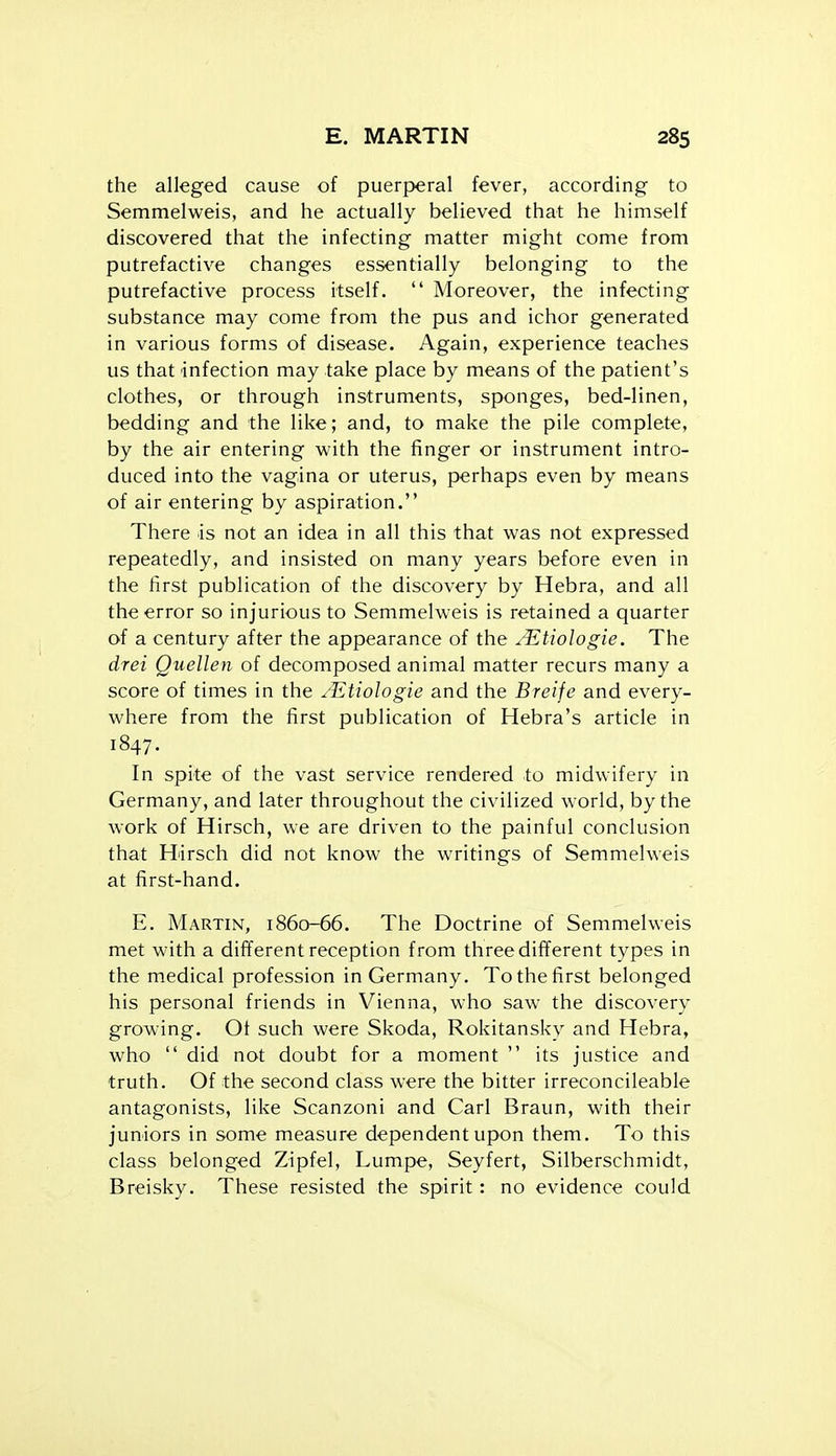 the alleged cause of puerperal fever, according to Semmelweis, and he actually believed that he himself discovered that the infecting matter might come from putrefactive changes essentially belonging to the putrefactive process itself.  Moreover, the infecting substance may come from the pus and ichor generated in various forms of disease. Again, experience teaches us that infection may take place by means of the patient's clothes, or through instruments, sponges, bed-linen, bedding and the like; and, to make the pile complete, by the air entering with the finger or instrument intro- duced into the vagina or uterus, perhaps even by means of air entering by aspiration. There is not an idea in all this that was not expressed repeatedly, and insisted on many years before even in the first publication of the discovery by Hebra, and all the error so injurious to Semmelweis is retained a quarter of a century after the appearance of the /Etiologie. The drei Quellen of decomposed animal matter recurs many a score of times in the ^Etiologie and the Breife and every- where from the first publication of Hebra's article in 1847. In spite of the vast service rendered to midwifery in Germany, and later throughout the civilized world, by the work of Hirsch, we are driven to the painful conclusion that Hirsch did not know the writings of Semmelweis at first-hand. E. Martin, 1860-66. The Doctrine of Semmelweis met with a different reception from three different types in the medical profession in Germany. To the first belonged his personal friends in Vienna, who saw the discovery growing. Ot such were Skoda, Rokitansky and Hebra, who  did not doubt for a moment  its justice and truth. Of the second class were the bitter irreconcileable antagonists, like Scanzoni and Carl Braun, with their juniors in some measure dependent upon them. To this class belonged Zipfel, Lumpe, Seyfert, Silberschmidt, Breisky. These resisted the spirit: no evidence could