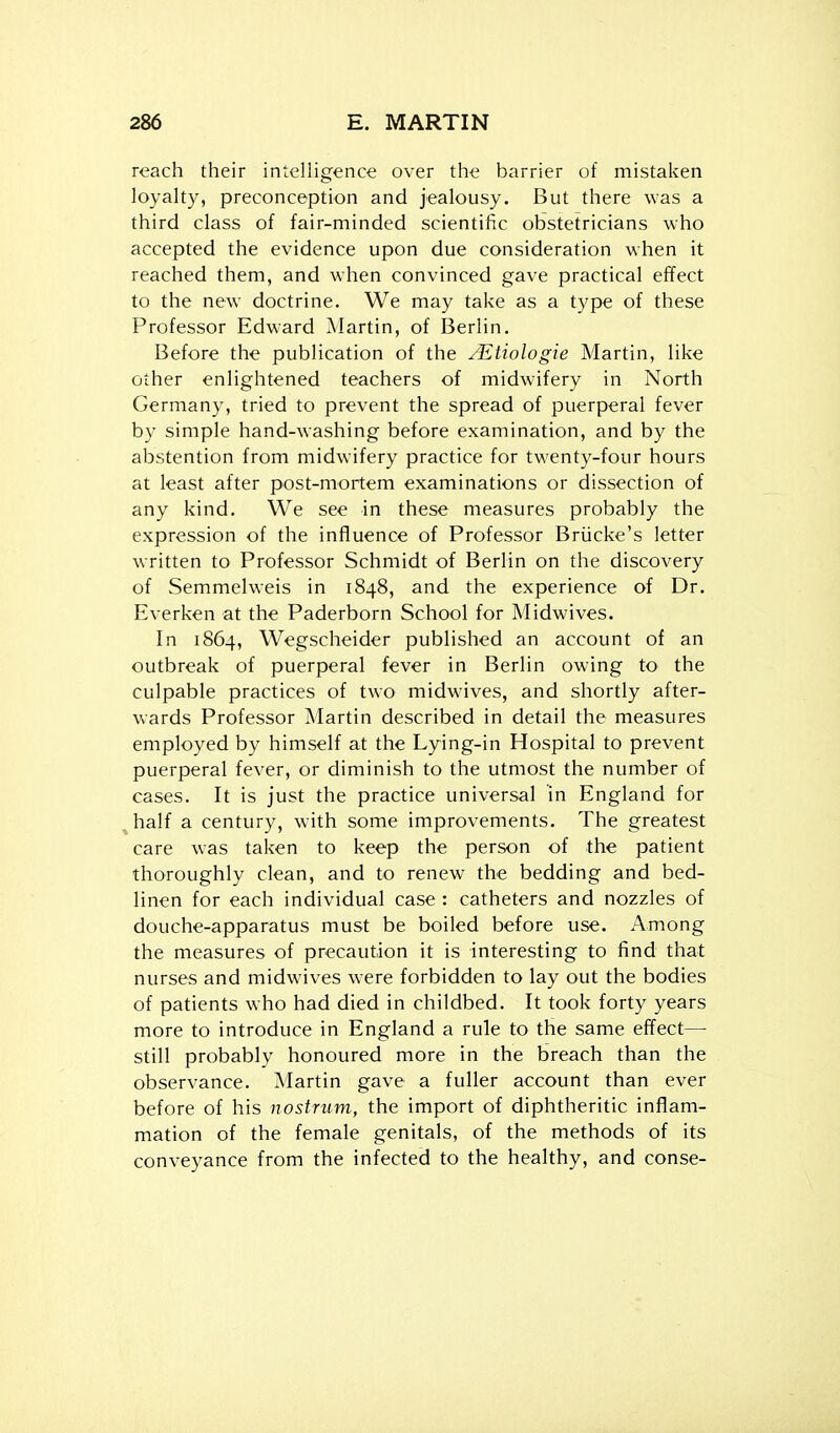 reach their intelligence over the barrier of mistaken loyalty, preconception and jealousy. But there was a third class of fair-minded scientific obstetricians who accepted the evidence upon due consideration when it reached them, and when convinced gave practical effect to the new doctrine. We may take as a type of these Professor Edward Martin, of Berlin. Before the publication of the /Etiologie Martin, like other enlightened teachers of midwifery in North Germany, tried to prevent the spread of puerperal fever by simple hand-washing before examination, and by the abstention from midwifery practice for twenty-four hours at least after post-mortem examinations or dissection of any kind. We see in these measures probably the expression of the influence of Professor Briicke's letter written to Professor Schmidt of Berlin on the discovery of Semmelweis in 1848, and the experience of Dr. Everken at the Paderborn School for Midwives. In 1864, Wegscheider published an account of an outbreak of puerperal fever in Berlin owing to the culpable practices of two midwives, and shortly after- wards Professor Martin described in detail the measures employed by himself at the Lying-in Hospital to prevent puerperal fever, or diminish to the utmost the number of cases. It is just the practice universal in England for ^half a century, with some improvements. The greatest care was taken to keep the person of the patient thoroughly clean, and to renew the bedding and bed- linen for each individual case : catheters and nozzles of douche-apparatus must be boiled before use. Among the measures of precaution it is interesting to find that nurses and midwives were forbidden to lay out the bodies of patients who had died in childbed. It took forty years more to introduce in England a rule to the same effect— still probably honoured more in the breach than the observance. Martin gave a fuller account than ever before of his nostrum, the import of diphtheritic inflam- mation of the female genitals, of the methods of its conveyance from the infected to the healthy, and conse-