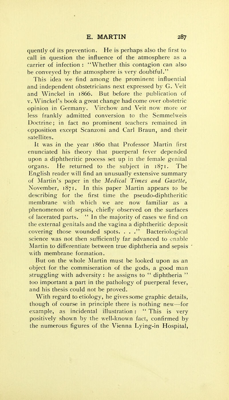 quently of its prevention. He is perhaps also the first to call in question the influence of the atmosphere as a carrier of infection : Whether this contagion can also be conveyed by the atmosphere is very doubtful. This idea we find among the prominent influential and independent obstetricians next expressed by G. Veit and Winckel in 1866. But before the publication of V. Winckel's book a great change had come over obstetric opinion in Germany. Virchow and Veit now more or less frankly admitted conversion to the Semmelweis Doctrine; in fact no prominent teachers remained in opposition except Scanzoni and Carl Braun, and their satellites. It was in the year i860 that Professor Martin first enunciated his theory that puerperal fever depended upon a diphtheritic process set up in the female genital organs. He returned to the subject in 1871. The English reader will find an unusually extensive summary of Martin's paper in the Medical Times and Gazette, November, 1871. In this paper Martin appears to be describing for the first time the pseudo-diphtheritic membrane with which we are now familiar as a phenomenon of sepsis, chiefly observed on the surfaces of lacerated parts. In the majority of cases we find on the external genitals and the vagina a diphtheritic deposit covering those wounded spots. ... Bacteriological science was not then sufficiently far advanced to enable Martin to differentiate between true diphtheria and sepsis with membrane formation. But on the whole Martin must be looked upon as an object for the commiseration of the gods, a good man struggling with adversity : he assigns to  diphtheria  too important a part in the pathology of puerperal fever, and his thesis could not be proved. With regard to etiology, he gives some graphic details, though of course in principle there is nothing new—for example, as incidental illustration :  This is very positively shown by the well-known fact, confirmed by the numerous figures of the Vienna Lying-in Hospital,