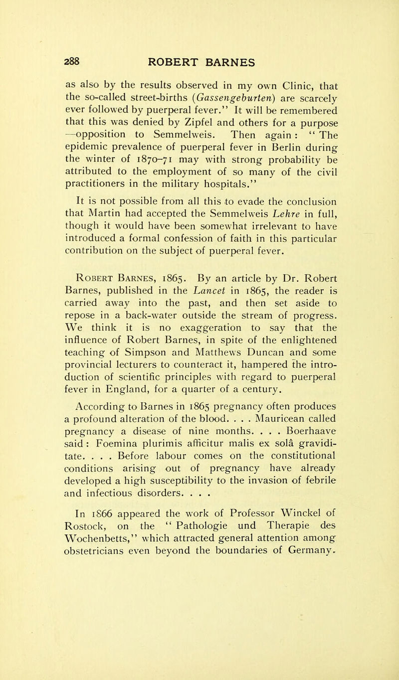 as also by the results observed in my own Clinic, that the so-called street-births {Gassengeburten) are scarcely ever followed by puerperal fever. It will be remembered that this was denied by Zipfel and others for a purpose —opposition to Semmelweis. Then again :  The epidemic prevalence of puerperal fever in Berlin during the winter of 1870-71 may with strong probability be attributed to the employment of so many of the civil practitioners in the military hospitals. It is not possible from all this to evade the conclusion that Martin had accepted the Semmelweis Lehre in full, though it would have been somewhat irrelevant to have introduced a formal confession of faith in this particular contribution on the subject of puerperal fever. Robert Barnes, 1865. By an article by Dr. Robert Barnes, published in the Lancet in 1865, the reader is carried away into the past, and then set aside to repose in a back-water outside the stream of progress. We think it is no exaggeration to say that the influence of Robert Barnes, in spite of the enlightened teaching of Simpson and Matthews Duncan and some provincial lecturers to counteract it, hampered the intro- duction of scientific principles with regard to puerperal fever in England, for a quarter of a century. According to Barnes in 1865 pregnancy often produces a profound alteration of the blood. . . . Mauricean called pregnancy a disease of nine months. . . . Boerhaave said : Foemina plurimis afficitur malis ex sola gravidi- tate. . . . Before labour comes on the constitutional conditions arising out of pregnancy have already developed a high susceptibility to the invasion of febrile and infectious disorders. . . . In 1866 appeared the work of Professor Winckel of Rostock, on the  Pathologic und Therapie des Wochenbetts, which attracted general attention among obstetricians even beyond the boundaries of Germany.