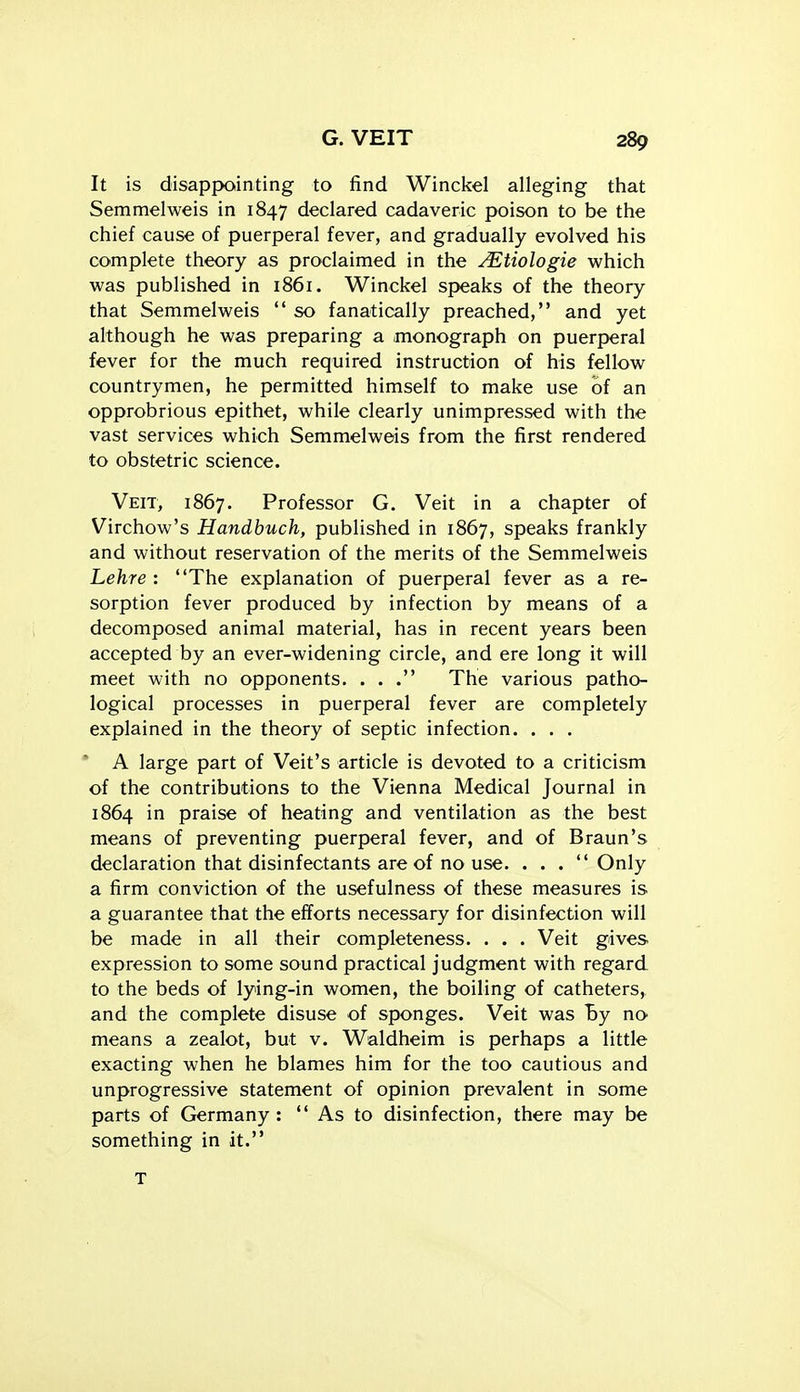 It is disappointing to find Winckel alleging that Semmelweis in 1847 declared cadaveric poison to be the chief cause of puerperal fever, and gradually evolved his complete theory as proclaimed in the ^tiologie which was published in 1861. Winckel speaks of the theory that Semmelweis  so fanatically preached, and yet although he was preparing a .monograph on puerperal fever for the much required instruction of his fellow countrymen, he permitted himself to make use of an opprobrious epithet, while clearly unimpressed with the vast services which Semmelweis from the first rendered to obstetric science. Veit, 1867. Professor G. Veit in a chapter of Virchow's Handbuch, published in 1867, speaks frankly and without reservation of the merits of the Semmelweis Lehre : The explanation of puerperal fever as a re- sorption fever produced by infection by means of a decomposed animal material, has in recent years been accepted by an ever-widening circle, and ere long it will meet with no opponents. . . . The various patho- logical processes in puerperal fever are completely explained in the theory of septic infection. . . . * A large part of Veit's article is devoted to a criticism of the contributions to the Vienna Medical Journal in 1864 in praise of heating and ventilation as the best means of preventing puerperal fever, and of Braun's declaration that disinfectants are of no use. . . . Only a firm conviction of the usefulness of these measures is a guarantee that the efforts necessary for disinfection will be made in all their completeness. . . . Veit gives expression to some sound practical judgment with regard to the beds of lying-in women, the boiling of catheters, and the complete disuse of sponges. Veit was By no means a zealot, but v. Waldheim is perhaps a little exacting when he blames him for the too cautious and unprogressive statement of opinion prevalent in some parts of Germany :  As to disinfection, there may be something in it. T