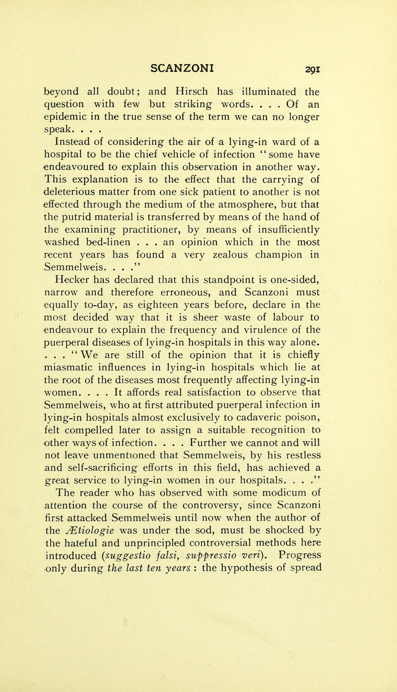 beyond all doubt; and Hirsch has illuminated the question with few but striking words. ... Of an epidemic in the true sense of the term we can no longer speak. . . , Instead of considering the air of a lying-in ward of a hospital to be the chief vehicle of infection some have endeavoured to explain this observation in another way. This explanation is to the effect that the carrying of deleterious matter from one sick patient to another is not effected through the medium of the atmosphere, but that the putrid material is transferred by means of the hand of the examining practitioner, by means of insufficiently washed bed-linen ... an opinion which in the most recent years has found a very zealous champion in Semmelweis. ... Hecker has declared that this standpoint is one-sided, narrow and therefore erroneous, and Scanzoni must equally to-day, as eighteen years before, declare in the most decided way that it is sheer waste of labour to endeavour to explain the frequency and virulence of the puerperal diseases of lying-in hospitals in this way alone. . . . We are still of the opinion that it is chiefly miasmatic influences in lying-in hospitals which lie at the root of the diseases most frequently affecting lying-in women. ... It affords real satisfaction to observe that Semmelweis, who at first attributed puerperal infection in lying-in hospitals almost exclusively to cadaveric poison, felt compelled later to assign a suitable recognition to other ways of infection. . . . Further we cannot and will not leave unmenttoned that Semmelweis, by his restless and self-sacrificing efforts in this field, has achieved a great service to lying-in women in our hospitals. ... The reader who has observed with some modicum of attention the course of the controversy, since Scanzoni first attacked Semmelweis until now when the author of the j^tiologie was under the sod, must be shocked by the hateful and unprincipled controversial methods here introduced (suggestio falsi, suppressio veri). Progress only during the last ten years : the hypothesis of spread