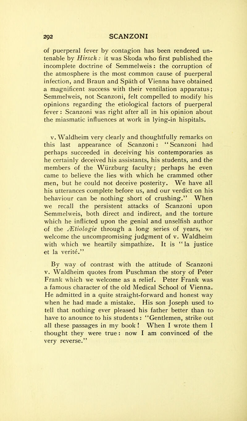 of puerperal fever by contagion has been rendered un- tenable by Hirsch: it was Skoda who first published the incomplete doctrine of Semmelweis : the corruption of the atmosphere is the most common cause of puerperal infection, and Braun and Spath of Vienna have obtained a magnificent success with their ventilation apparatus; Semmelweis, not Scanzoni, felt compelled to modify his opinions regarding the etiological factors of puerperal fever : Scanzoni was right after all in his opinion about the miasmatic influences at work in lying-in hispitals. v. Waldheim very clearly and thoughtfully remarks on this last appearance of Scanzoni: Scanzoni had perhaps succeeded in deceiving his contemporaries as he certainly deceived his assistants, his students, and the members of the Wiirzburg faculty; perhaps he even came to believe the lies with which he crammed other men, but he could not deceive posterity. We have all his utterances complete before us, and our verdict on his behaviour can be nothing short of crushing. When we recall the persistent attacks of Scanzoni upon Semmelweis, both direct and indirect, and the torture which he inflicted upon the genial and unselfish author of the yEtiologie through a long series of years, we welcome the uncompromising judgment of v. Waldheim with which we heartily simpathize. It is la justice et la verite. By way of contrast with the attitude of Scanzoni v. Waldheim quotes from Puschman the story of Peter Frank which we welcome as a relief. Peter Frank was a famous character of the old Medical School of Vienna. He admitted in a quite straight-forward and honest way when he had made a mistake. His son Joseph used to tell that nothing ever pleased his father better than to- have to anounce to his students : Gentlemen, strike out all these passages in my book ! When I wrote them I thought they were true: now I am convinced of the very reverse,