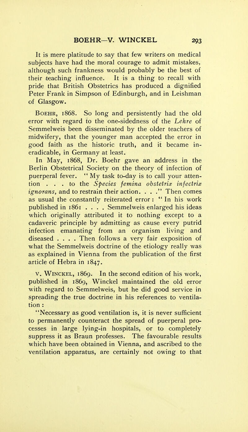It is mere platitude to say that few writers on medical subjects have had the moral courage to admit mistakes, although such frankness would probably be the best of their teaching influence. It is a thing to recall with pride that British Obstetrics has produced a dignified Peter Frank in Simpson of Edinburgh, and in Leishman of Glasgow. BoEHR, 1868. So long and persistently had the old error with regard to the one-sidedness of the Lehre of Semmelweis been disseminated by the older teachers of midwifery, that the younger man accepted the error in good faith as the historic truth, and it became in- eradicable, in Germany at least. In May, 1868, Dr. Boehr gave an address in the Berlin Obstetrical Society on the theory of infection of puerperal fever.  My task to-day is to call your atten- tion ... to the Species femina obstetric infectrix z^woran^, and to restrain their action. . . Then comes as usual the constantly reiterated error :  In his work published in 1861 . . . . Semmelweis enlarged his ideas which originally attributed it to nothing except to a cadaveric principle by admitting as cause every putrid infection emanating from an organism living and diseased .... Then follows a very fair exposition of what the Semmelweis doctrine of the etiology really was as explained in Vienna from the publication of the first article of Hebra in 1847. V. WiNCKEL, 1869. In the second edition of his work, published in 1869, Winckel maintained the old error with regard to Semmelweis, but he did good service in spreading the true doctrine in his references to ventila- tion : Necessary as good ventilation is, it is never sufficient to permanently counteract the spread of puerperal pro- cesses in large lying-in hospitals, or to completely suppress it as Braun professes. The favourable results which have been obtained in Vienna, and ascribed to the ventilation apparatus, are certainly not owing to that