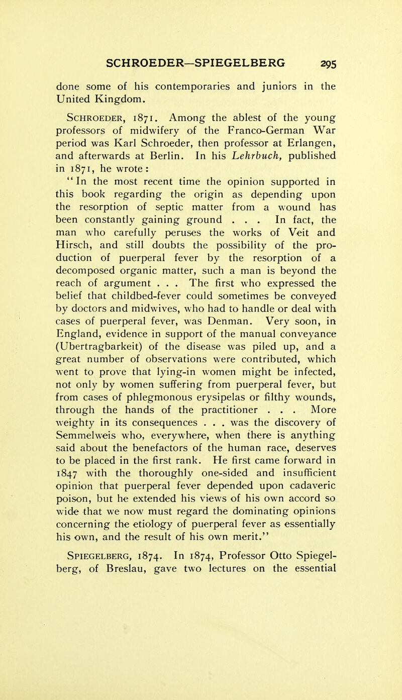 done some of his contemporaries and juniors in the United Kingdom. ScHROEDER, 1871. Among the ablest of the young professors of midwifery of the Franco-German War period was Karl Schroeder, then professor at Erlangen, and afterwards at Berlin. In his Lehrbuch, published in 1871, he wrote : In the most recent time the opinion supported in this book regarding the origin as depending upon the resorption of septic matter from a wound has been constantly gaining ground ... In fact, the man who carefully peruses the works of Veit and Hirsch, and still doubts the possibility of the pro- duction of puerperal fever by the resorption of a decomposed organic matter, such a man is beyond the reach of argument . . . The first who expressed the belief that childbed-fever could sometimes be conveyed by doctors and midwives, who had to handle or deal with cases of puerperal fever, was Denman. Very soon, in England, evidence in support of the manual conveyance (Ubertragbarkeit) of the disease was piled up, and a great number of observations were contributed, which went to prove that lying-in women might be infected, not only by women suffering from puerperal fever, but from cases of phlegmonous erysipelas or filthy wounds, through the hands of the practitioner . . . More weighty in its consequences . . . was the discovery of Semmelweis who, everywhere, when there is anything said about the benefactors of the human race, deserves to be placed in the first rank. He first came forward in 1847 with the thoroughly one-sided and insufficient opinion that puerperal fever depended upon cadaveric poison, but he extended his views of his own accord so wide that we now must regard the dominating opinions concerning the etiology of puerperal fever as essentially his own, and the result of his own merit. Spiegelberg, 1874. In 1874, Professor Otto Spiegel- berg, of Breslau, gave two lectures on the essential