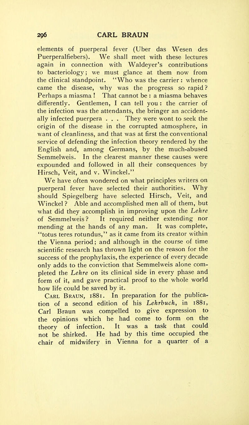 elements of puerperal fever (Uber das Wesen des Puerperalfiebers). We shall meet with these lectures again in connection with Waldeyer's contributions to bacteriology; we must glance at them now from the clinical standpoint. Who was the carrier : whence came the disease, why was the progress so rapid ? Perhaps a miasma ! That cannot be : a miasma behaves differently. Gentlemen, I can tell you : the carrier of the infection was the attendants, the bringer an accident- ally infected puerpera . . . They were wont to seek the origin of the disease in the corrupted atmosphere, in want of cleanliness, and that was at first the conventional service of defending the infection theory rendered by the English and, among Germans, by the much-abused Semmelweis. In the clearest manner these causes were expounded and followed in all their consequences by Hirsch, Veit, and v. Winckel. We have often wondered on what principles writers on puerperal fever have selected their authorities. Why should Spiegelberg have selected Hirsch, Veit, and Winckel ? Able and accomplished men all of them, but what did they accomplish in improving upon the Lehre of Semmelweis? It required neither extending nor mending at the hands of any man. It was complete, totus teres rotundus, as it came from its creator within the Vienna period; and although in the course of time scientific research has thrown light on the reason for the success of the prophylaxis, the experience of every decade only adds to the conviction that Semmelweis alone com- pleted the Lehre on its clinical side in every phase and form of it, and gave practical proof to the whole world how life could be saved by it. Carl Braun, i88i. In preparation for the publica- tion of a second edition of his Lehrbuch, in 1881, Carl Braun was compelled to give expression to the opinions which he had come to form on the theory of infection. It was a task that could not be shirked. He had by this time occupied the chair of midwifery in Vienna for a quarter of a