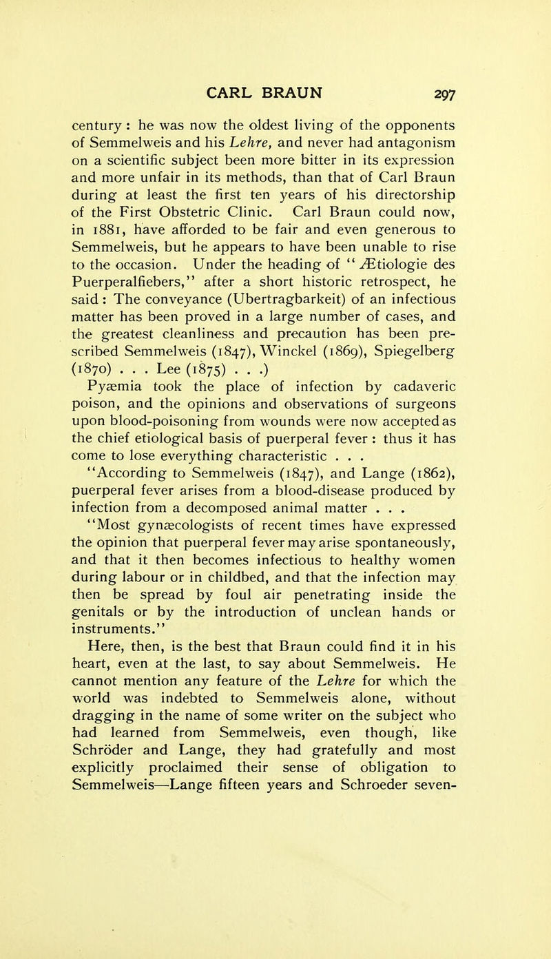 century : he was now the oldest living of the opponents of Semmelweis and his Lehre, and never had antagonism on a scientific subject been more bitter in its expression and more unfair in its methods, than that of Carl Braun during at least the first ten years of his directorship of the First Obstetric Clinic. Carl Braun could now, in 1881, have afforded to be fair and even generous to Semmelweis, but he appears to have been unable to rise to the occasion. Under the heading of  ^tiologie des Puerperalfiebers, after a short historic retrospect, he said : The conveyance (Ubertragbarkeit) of an infectious matter has been proved in a large number of cases, and the greatest cleanliness and precaution has been pre- scribed Semmelweis (1847), Winckel (1869), Spiegelberg (1870) . . . Lee (1875) . . .) Pyaemia took the place of infection by cadaveric poison, and the opinions and observations of surgeons upon blood-poisoning from wounds were now accepted as the chief etiological basis of puerperal fever : thus it has come to lose everything characteristic . . . According to Semmelweis (1847), and Lange (1862), puerperal fever arises from a blood-disease produced by infection from a decomposed animal matter . . . Most gynaecologists of recent times have expressed the opinion that puerperal fever may arise spontaneously, and that it then becomes infectious to healthy women during labour or in childbed, and that the infection may then be spread by foul air penetrating inside the genitals or by the introduction of unclean hands or instruments. Here, then, is the best that Braun could find it in his heart, even at the last, to say about Semmelweis. He cannot mention any feature of the Lehre for which the world was indebted to Semmelweis alone, without dragging in the name of some writer on the subject who had learned from Semmelweis, even though, like Schroder and Lange, they had gratefully and most explicitly proclaimed their sense of obligation to Semmelweis—Lange fifteen years and Schroeder seven-