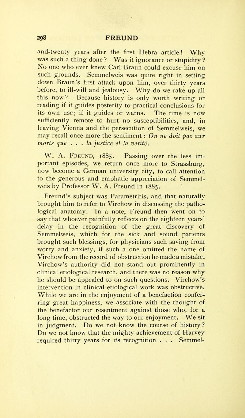 and-twenty years after the first Hebra article! Why was such a thing done ? Was it ignorance or stupidity ? No one who ever l<new Carl Braun could excuse him on such grounds. Semmelweis was quite right in setting down Braun's first attack upon him, over thirty years before, to ill-will and jealousy. Why do we rake up all this now ? Because history is only worth writing or reading if it guides posterity to practical conclusions for its own use; if it guides or warns. The time is now sufficiently remote to hurt no susceptibilities, and, in leaving Vienna and the persecution of Semmelweis, we may recall once more the sentiment: On ne doit pas aiix morts que . . . la justice et la verite. W. A. Freund, 1885. Passing over the less im- portant episodes, we return once more to Strassburg, now become a German university city, to call attention to the generous and emphatic appreciation of Semmel- weis by Professor W. A. Freund in 1885. Freund's subject was Parametritis, and that naturally brought him to refer to Virchow in discussing the patho- logical anatomy. In a note, Freund then went on to say that whoever painfully reflects on the eighteen years' delay in the recognition of the great discovery of Semmelweis, which for the sick and sound patients brought such blessings, for physicians such saving from worry and anxiety, if such a one omitted the name of Virchow from the record of obstruction he made a mistake. Virchow's authority did not stand out prominently in clinical etiological research, and there was no reason why he should be appealed to on such questions. Virchow's intervention in clinical etiological work was obstructive. While we are in the enjoyment of a benefaction confer- ring great happiness, we associate with the thought of the benefactor our resentment against those who, for a long time, obstructed the way to our enjoyment. We sit in judgment. Do we not know the course of history ? Do we not know that the mighty achievement of Harvey required thirty years for its recognition . . . Semmel-