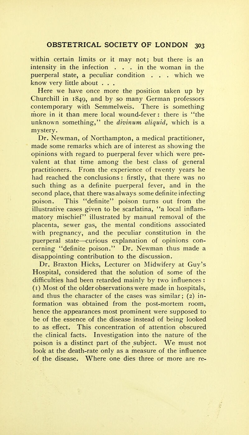 within certain limits or it may not; but there is an intensity in the infection ... in the woman in the puerperal state, a peculiar condition . . . which we know very little about . . . Here we have once more the position taken up by Churchill in 1849, and by so many German professors contemporary with Semmelweis. There is something more in it than mere local wound-fever: there is the unknown something, the divinum aliquid, which is a mystery. Dr. Newman, of Northampton, a medical practitioner, made some remarks which are of interest as showing the opinions with regard to puerperal fever which were pre- valent at that time among the best class of general practitioners. From the experience of twenty years he had reached the conclusions : firstly, that there was no such thing as a definite puerperal fever, and in the second place, that there was always some definite infecting poison. This definite poison turns out from the illustrative cases given to be scarlatina, a local inflam- matory mischief illustrated by manual removal of the placenta, sewer gas, the mental conditions associated with pregnancy, and the peculiar constitution in the puerperal state—curious explanation of opinions con- cerning definite poison. Dr. Newman thus made a disappointing contribution to the discussion. Dr. Braxton Hicks, Lecturer on Midwifery at Guy's Hospital, considered that the solution of some of the difficulties had been retarded mainly by two influences : (i) Most of the older observations were made in hospitals, and thus the character of the cases was similar; (2) in- formation was obtained from the post-mortem room, hence the appearances most prominent were supposed to be of the essence of the disease instead of being looked to as effect. This concentration of attention obscured the clinical facts. Investigation into the nature of the poison is a distinct part of the subject. We must not look at the death-rate only as a measure of the influence of the disease. Where one dies three or more are re-