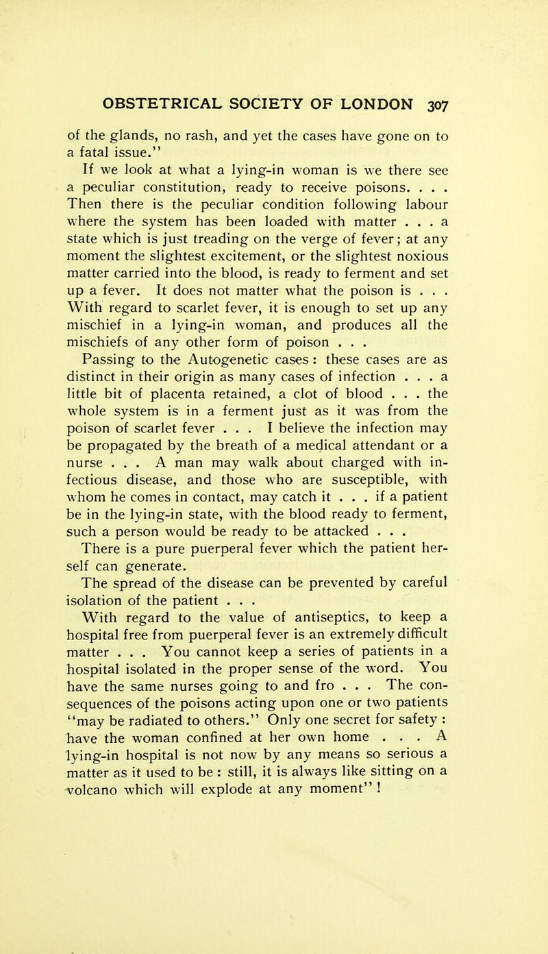 of the glands, no rash, and yet the cases have gone on to a fatal issue. If we look at what a lying-in woman is we there see a peculiar constitution, ready to receive poisons. . . . Then there is the peculiar condition following labour where the system has been loaded with matter ... a state which is just treading on the verge of fever; at any moment the slightest excitement, or the slightest noxious matter carried into the blood, is ready to ferment and set up a fever. It does not matter what the poison is . . . With regard to scarlet fever, it is enough to set up any mischief in a lying-in woman, and produces all the mischiefs of any other form of poison . . . Passing to the Autogenetic cases : these cases are as distinct in their origin as many cases of infection ... a little bit of placenta retained, a clot of blood . . . the whole system is in a ferment just as it was from the poison of scarlet fever ... I believe the infection may be propagated by the breath of a medical attendant or a nurse ... A man may walk about charged with in- fectious disease, and those who are susceptible, with whom he comes in contact, may catch it ... if a patient be in the lying-in state, with the blood ready to ferment, such a person would be ready to be attacked . . . There is a pure puerperal fever which the patient her- self can generate. The spread of the disease can be prevented by careful isolation of the patient ... With regard to the value of antiseptics, to keep a hospital free from puerperal fever is an extremely difficult matter . . . You cannot keep a series of patients in a hospital isolated in the proper sense of the word. You have the same nurses going to and fro . . . The con- sequences of the poisons acting upon one or two patients may be radiated to others. Only one secret for safety : have the woman confined at her own home ... A lying-in hospital is not now by any means so serious a matter as it used to be : still, it is always like sitting on a -volcano which will explode at any moment !